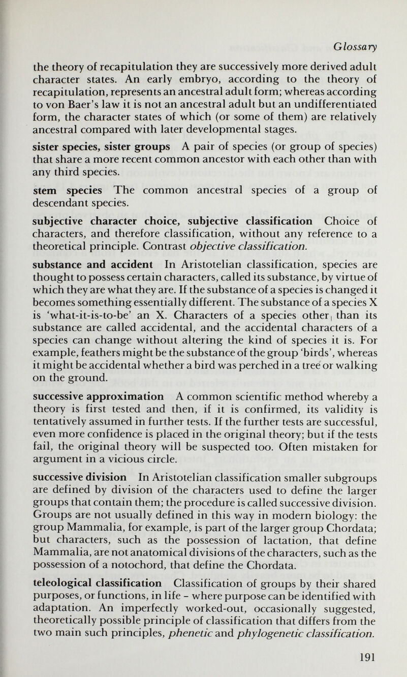 Glossary the theory of recapitulation they are successively more derived adult character states. An early embryo, according to the theory of recapitulation, represents an ancestral adult form; whereas according to von Baer's law it is not an ancestral adult but an undifferentiated form, the character states of which (or some of them) are relatively ancestral compared with later developmental stages. sister species, sister groups A pair of species (or group of species) that share a more recent common ancestor with each other than with any third species. stem species The common ancestral species of a group of descendant species. subjective character choice, subjective classification Choice of characters, and therefore classification, without any reference to a theoretical principle. Contrast objective classification. substance and accident In Aristotelian classification, species are thought to possess certain characters, called its substance, by virtue of which they are what they are. If the substance of a species is changed it becomes something essentially different. The substance of a species X is 'what-it-is-to-be' an X. Characters of a species other, than its substance are called accidental, and the accidental characters of a species can change without altering the kind of species it is. For example, feathers might be the substance of the group 'birds', whereas it might be accidental whether a bird was perched in a tree or walking on the ground. successive approximation A common scientific method whereby a theory is first tested and then, if it is confirmed, its validity is tentatively assumed in further tests. If the further tests are successful, even more confidence is placed in the original theory; but if the tests fail, the original theory will be suspected too. Often mistaken for argument in a vicious circle. successive division In Aristotelian classification smaller subgroups are defined by division of the characters used to define the larger groups that contain them; the procedure is called successive division. Groups are not usually defined in this way in modern biology: the group Mammalia, for example, is part of the larger group Chordata; but characters, such as the possession of lactation, that define Mammalia, are not anatomical divisions of the characters, such as the possession of a notochord, that define the Chordata. teleologica! classification Classification of groups by their shared purposes, or functions, in life - where purpose can be identified with adaptation. An imperfectly worked-out, occasionally suggested, theoretically possible principle of classification that differs from the two main such principles, phenetic and phylogenetic classification. 191