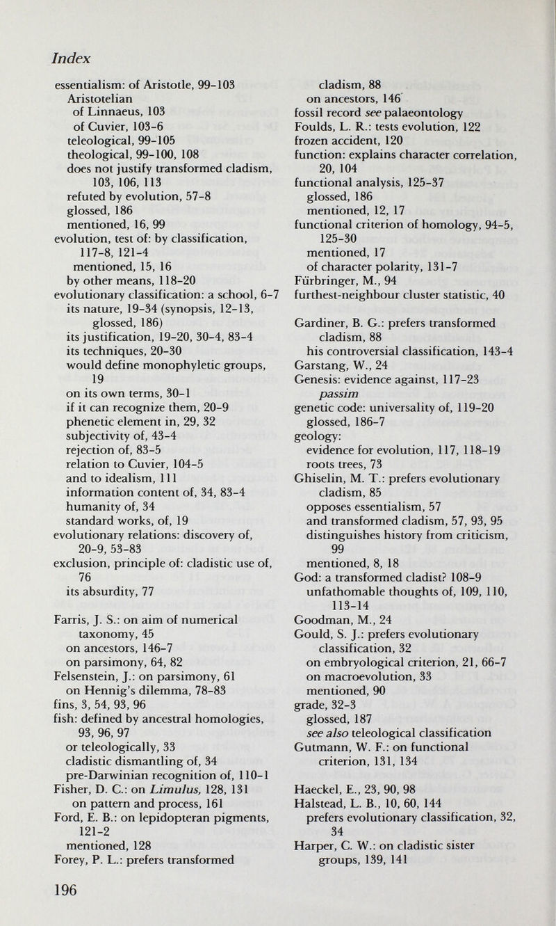Index essentialism: of Aristotle, 99-103 Aristotelian of Linnaeus, 103 of Cuvier, 103-6 teleological, 99-105 tfieological, 99-100, 108 does not justify transformed cladism, 103, 106, 113 refuted by evolution, 57-8 glossed, 186 mentioned, 16, 99 evolution, test of: by classification, 117-8,121-4 mentioned, 15, 16 by other means, 118-20 evolutionary classification: a school, 6-7 its nature, 19-34 (synopsis, 12-13, glossed, 186) its justification, 19-20, 30-4, 83-4 its techniques, 20-30 would define monophyletic groups, 19 on its own terms, 30-1 if it can recognize them, 20-9 phenetic element in, 29, 32 subjectivity of, 43-4 rejection of, 83-5 relation to Cuvier, 104-5 and to idealism, 111 information content of, 34, 83-4 humanity of, 34 standard works, of, 19 evolutionary relations: discovery of, 20-9, 53-83 exclusion, principle of: cladistic use of, 76 its absurdity, 77 Farris, J. S.: on aim of numerical taxonomy, 45 on ancestors, 146-7 on parsimony, 64, 82 Felsenstein, J.: on parsimony, 61 on Hennig's dilemma, 78-83 fins, 3, 54, 93, 96 fish: defined by ancestral homologies, 93, 96, 97 or teleologically, 33 cladistic dismantling of, 34 pre-Darwinian recognition of, 110-1 Fisher, D. C.: on Limulus, 128, 131 on pattern and process, 161 Ford, E. В.: on lepidopteran pigments, 121-2 mentioned, 128 Forey, P. L.: prefers transformed cladism, 88 on ancestors, 146 fossil record see palaeontology Foulds, L. R.: tests evolution, 122 frozen accident, 120 function: explains character correlation, 20, 104 functional analysis, 125-37 glossed, 186 mentioned, 12, 17 functional criterion of homology, 94-5, 125-30 mentioned, 17 of character polarity, 131-7 Fiirbringer, M., 94 furthest-neighbour cluster statistic, 40 Gardiner, B. G.: prefers transformed cladism, 88 his controversial classification, 143-4 Garstang, W., 24 Genesis: evidence against, 117-23 passim genetic code: universality of, 119-20 glossed, 186-7 geology: evidence for evolution, 117, 118-19 roots trees, 73 Ghiselin, M. T.: prefers evolutionary cladism, 85 opposes essentialism, 57 and transformed cladism, 57, 93, 95 distinguishes history from criticism, 99 mentioned, 8, 18 God: a transformed cladist? 108-9 unfathomable thoughts of, 109, 110, 113-14 Goodman, M., 24 Gould, S. J.: prefers evolutionary classification, 32 on embryological criterion, 21, 66-7 on macroevolution, 33 mentioned, 90 grade, 32-3 glossed, 187 see also teleological classification Gutmann, W. F.: on functional criterion, 131, 134 Haeckel, E., 23, 90, 98 Halstead, L. В., 10, 60, 144 prefers evolutionary classification, 32, 34 Harper, C. W.: on cladistic sister groups, 139, 141 196