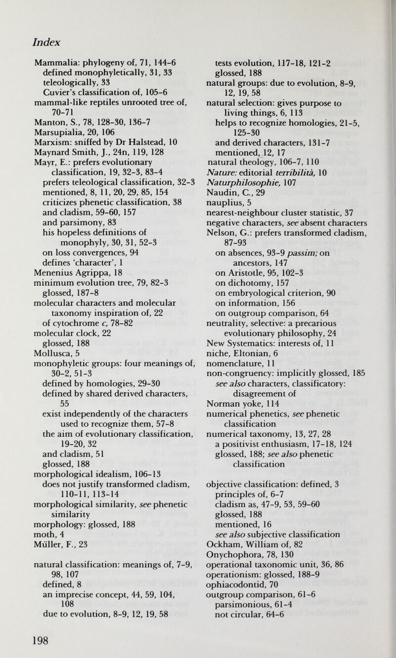 Index Mammalia: phylogeny of, 71, 144-6 defined monophyletically, 31, 33 teleologically, 33 Cuvier's classification of, 105-6 mammal-like reptiles unrooted tree of, 70-71 Mantón, S., 78, 128-30, 136-7 Marsupialia, 20, 106 Marxism: sniffed by Dr Halstead, 10 Maynard Smith, J., 24n, 119, 128 Mayr, E.: prefers evolutionary classification, 19, 32-3, 83-4 prefers teleological classification, 32-3 mentioned, 8, 11, 20, 29, 85, 154 criticizes phenetic classification, 38 and cladism, 59-60, 157 and parsimony, 83 his hopeless definitions of monophyly, 30, 31, 52-3 on loss convergences, 94 defines 'character', 1 Menenius Agrippa, 18 minimum evolution tree, 79, 82-3 glossed, 187-8 molecular characters and molecular taxonomy inspiration of, 22 of cytochrome c, 78-82 molecular clock, 22 glossed, 188 Mollusca, 5 monophyletic groups: four meanings of, 30-2, 51-3 defined by homologies, 29-30 defined by shared derived characters, 55 exist independently of the characters used to recognize them, 57-8 the aim of evolutionary classification, 19-20, 32 and cladism, 51 glossed, 188 morphological idealism, 106-13 does not justify transformed cladism, 110-11, 113-14 morphological similarity, see phenetic similarity morphology: glossed, 188 moth, 4 Müller, F., 23 natural classification: meanings of, 7-9, 98, 107 defined, 8 an imprecise concept, 44, 59, 104, 108 due to evolution, 8-9, 12, 19, 58 tests evolution, U7-18, 121-2 glossed, 188 natural groups: due to evolution, 8-9, 12, 19, 58 natural selection: gives purpose to living things, 6, 113 helps to recognize homologies, 21-5, 125-30 and derived characters, 131-7 mentioned,.12, 17 natural theology, 106-7, 110 iVaiure; editorial terribilità, 10 Naturphilosophie, 107 Naudin, е., 29 nauplius, 5 nearest-neighbour cluster statistic, 37 negative characters, see absent characters Nelson, G.: prefers transformed cladism, 87-93 on absences, 93-9 passim; on ancestors, 147 on Aristotle, 95, 102-3 on dichotomy, 157 on embryological criterion, 90 on information, 156 on outgroup comparison, 64 neutrality, selective: a precarious evolutionary philosophy, 24 New Systematics: interests of, 11 niche, Eltonian, 6 nomenclature, 11 non-congiruency: implicitly glossed, 185 see also characters, classificatory: disagreement of Norman yoke, 114 numerical phenetics, see phenetic classification numerical taxonomy, 13, 27, 28 a positivist enthusiasm, 17-18, 124 glossed, 188; see aiso phenetic classification objective classification: defined, 3 principles of, 6-7 cladism as, 47-9, 53, 59-60 glossed, 188 mentioned, 16 see also subjective classification Ockham, William of, 82 Onychophora, 78, 130 operational taxonomic unit, 36, 86 operationism: glossed, 188-9 ophiacodontid, 70 outgroup comparison, 61-6 parsimonious, 61-4 not circular, 64-6 198