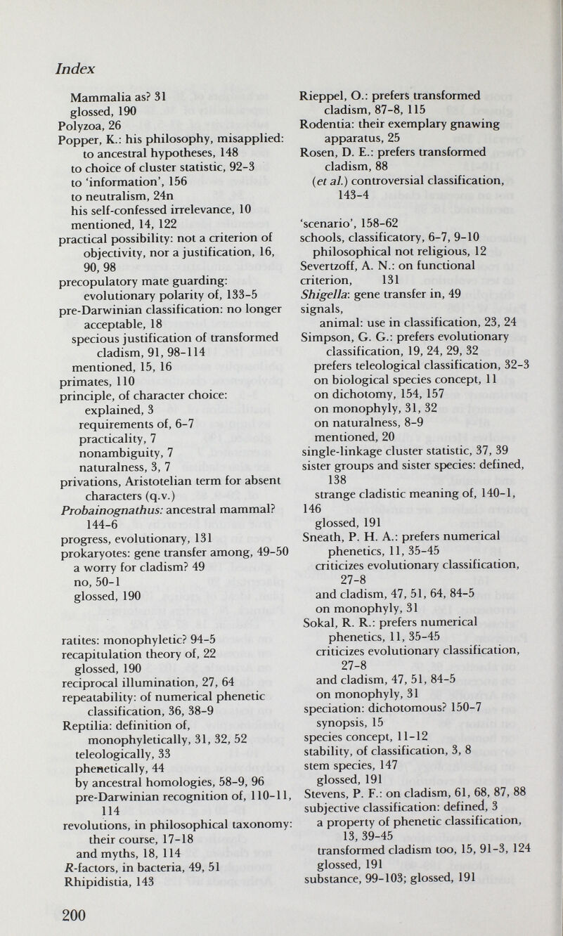 Index Mammalia as? 31 glossed, 190 Polyzoa, 26 Popf>er, K.: his philosophy, misapplied: to ancestral hypotheses, 148 to choice of cluster statistic, 92-3 to 'information', 156 to neutralism, 24n his self-confessed irrelevance, 10 mentioned, 14, 122 practical possibility: not a criterion of objectivity, nor a justification, 16, 90, 98 precopulatory mate guarding: evolutionary polarity of, 133-5 pre-Darwfinian classification: no longer acceptable, 18 specious justification of transformed cladism, 91, 98-114 mentioned, 15, 16 primates, 110 principle, of character choice: explained, 3 requirements of, 6-7 practicality, 7 nonambiguity, 7 naturalness, 3, 7 privations, Aristotelian term for absent characters (q.v.) Probainognathus: ancestral mammal? 144-6 progress, evolutionary, 131 prokaryotes: gene transfer among, 49-50 a worry for cladism? 49 no,50-1 glossed, 190 ratites: monophyletic? 94-5 recapitulation theory of, 22 glossed, 190 reciprocal illumination, 27, 64 repeatability: of numerical phenetic classification, 36, 38-9 Reptilia: definition of, monophyletically, 31, 32, 52 teleologically, 33 phenetically, 44 by ancestral homologies, 58-9, 96 pre-Darwinian recognition of, 110-11, 114 revolutions, in philosophical taxonomy: their course, 17-18 and myths, 18, 114 /^-factors, in bacteria, 49, 51 Rhipidistia, 143 Rieppel, O.: prefers transformed cladism, 87-8, 115 Rodentia: their exemplary gnawing apparatus, 25 Rosen, D. E.: prefers transformed cladism, 88 {et al.) controversial classification, 143-4 'scenario', 158-62 schools, classificatory, 6-7, 9-10 philosophical not religious, 12 Severtzoff, A. N.: on functional criterion, 131 Shigella: gene transfer in, 49 signals, animal: use in classification, 23, 24 Simpson, G. G.: prefers evolutionary classification, 19, 24, 29, 32 prefers teleological classification, 32-3 on biological species concept, 11 on dichotomy, 154, 157 on monophyly, 31, 32 on naturalness, 8-9 mentioned, 20 single-linkage cluster statistic, 37, 39 sister groups and sister species: defined, 138 strange cladistic meaning of, 140-1, 146 glossed, 191 Sneath, P. H. A.: prefers numerical phenetics, 11, 35-45 criticizes evolutionary classification, 27-8 and cladism, 47, 51, 64, 84-5 on monophyly, 31 Sokal, R. R.: prefers numerical phenetics, 11, 35-45 criticizes evolutionary classification, 27-8 and cladism, 47, 51, 84-5 on monophyly, 31 speciation: dichotomous? 150-7 synopsis, 15 species concept, 11-12 stability, of classification, 3, 8 stem species, 147 glossed, 191 Stevens, P. F.: on cladism, 61, 68, 87, 88 subjective classification: defined, 3 a property of phenetic classification, 13,39-45 transformed cladism too, 15, 91-3, 124 glossed, 191 substance, 99-103; glossed, 191 200