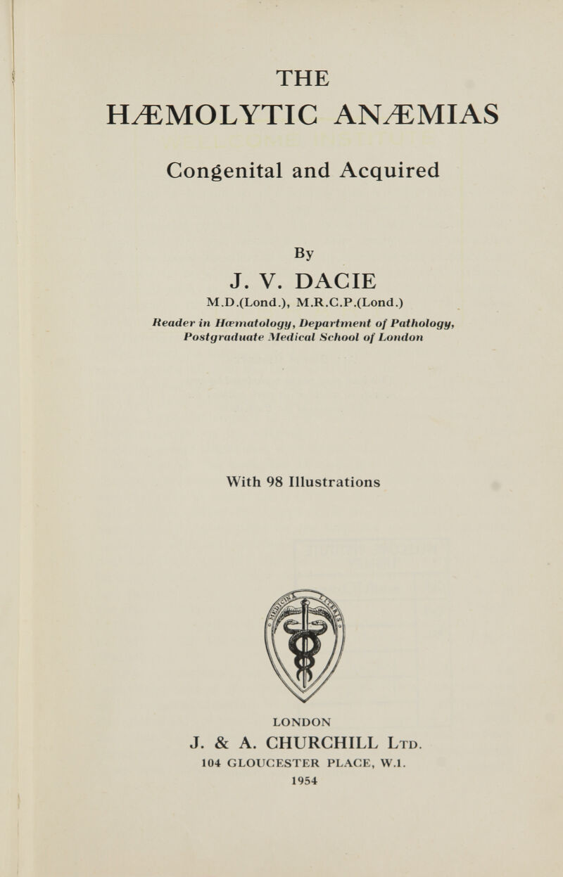 THE HEMOLYTIC ANEMIAS Congenital and Acquired By J. V. DACIE M.D.(Lond.), M.R.C.P.(Lond.) Reader in Hiematology, Department of Pathology, Postgraduate Medical School of London With 98 Illustrations LONDON J. & A. CHURCHILL LTD. 104 GLOUCESTER PLAGE, W.l. 1954