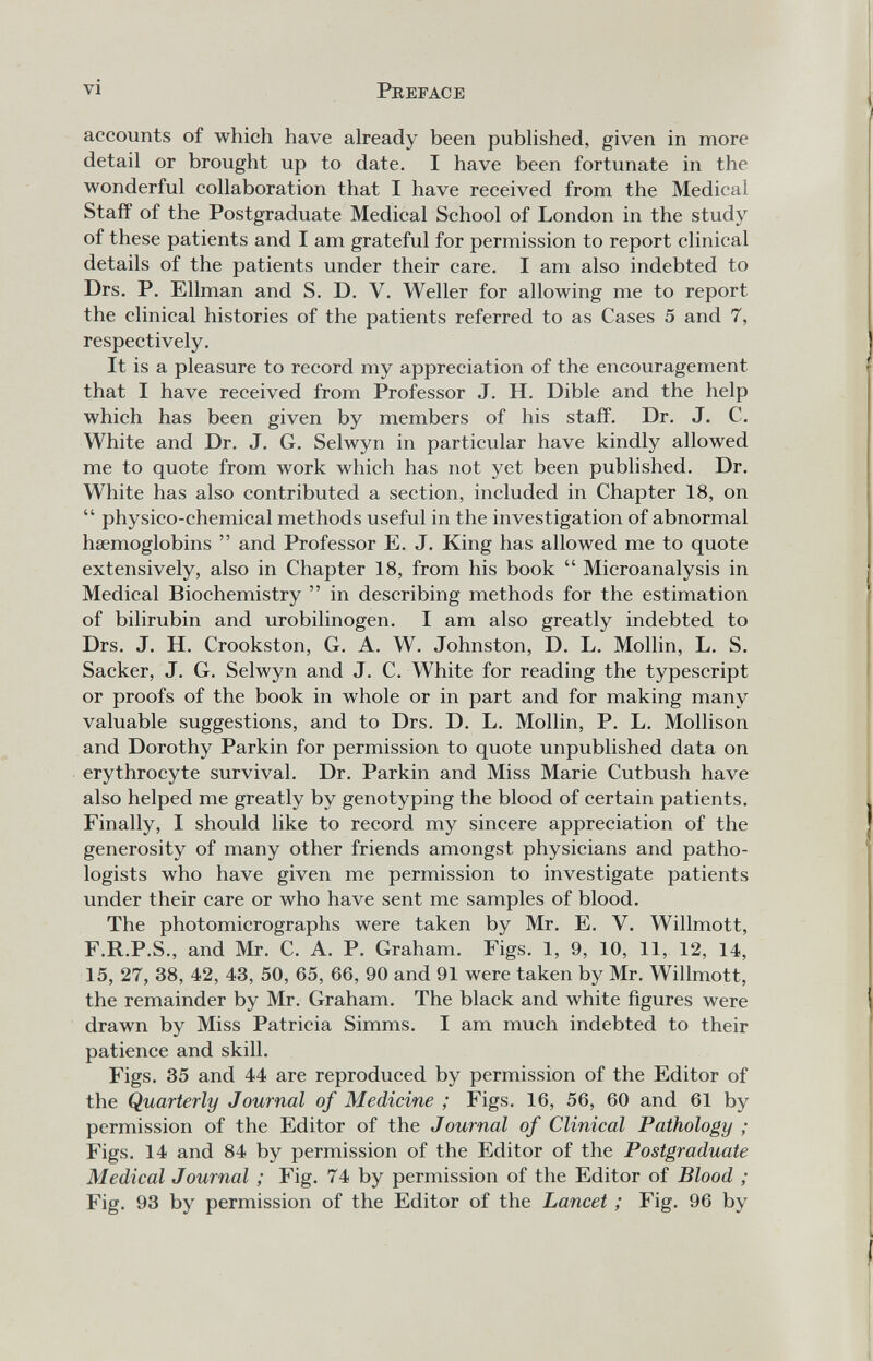 vi Preface accounts of which have already been pubhshed, given in more detail or brought up to date. I have been fortunate in the wonderful collaboration that I have received from the Medical Staff of the Postgraduate Medical School of London in the study of these patients and I am grateful for permission to report clinical details of the patients under their care. I am also indebted to Drs. P. Ellman and S. D. V. Weiler for allowing me to report the clinical histories of the patients referred to as Cases 5 and 7, respectively. It is a pleasure to record my appreciation of the encouragement that I have received from Professor J. H. Dible and the help which has been given by members of his staff. Dr. J. C. White and Dr. J. G. Selwyn in particular have kindly allowed me to quote from work which has not yet been published. Dr. White has also contributed a section, included in Chapter 18, on physico-chemical methods useful in the investigation of abnormal haemoglobins and Professor E. J. King has allowed me to quote extensively, also in Chapter 18, from his book Microanalysis in Medical Biochemistry in describing methods for the estimation of bilirubin and urobilinogen. I am also greatly indebted to Drs. J. H. Crookston, G. A. W. Johnston, D. L. Mollin, L. S. Sacker, J. G. Selwyn and J. C. White for reading the typescript or proofs of the book in whole or in part and for making many valuable suggestions, and to Drs. D. L. Mollin, P. L. Mollison and Dorothy Parkin for permission to quote unpublished data on erythrocyte survival. Dr. Parkin and Miss Marie Cutbush have also helped me greatly by genotyping the blood of certain patients. Finally, I should like to record my sincere appreciation of the generosity of many other friends amongst physicians and patho¬ logists who have given me permission to investigate patients under their care or who have sent me samples of blood. The photomicrographs were taken by Mr. E. V. Willmott, F.R.P.S., and Mr. C. A. P. Graham. Figs. 1, 9, 10, 11, 12, 14, 15, 27, 38, 42, 43, 50, 65, 66, 90 and 91 were taken by Mr. Willmott, the remainder by Mr. Graham. The black and white figures were drawn by Miss Patricia Simms. I am much indebted to their patience and skill. Figs. 35 and 44 are reproduced by permission of the Editor of the Quarterly Journal of Medicine ; Figs. 16, 56, 60 and 61 by permission of the Editor of the Journal of Clinical Pathology ; Figs. 14 and 84 by permission of the Editor of the Postgraduate Medical Journal ; Fig. 74 by permission of the Editor of Blood ; Fig. 93 by permission of the Editor of the Lancet ; Fig. 96 by