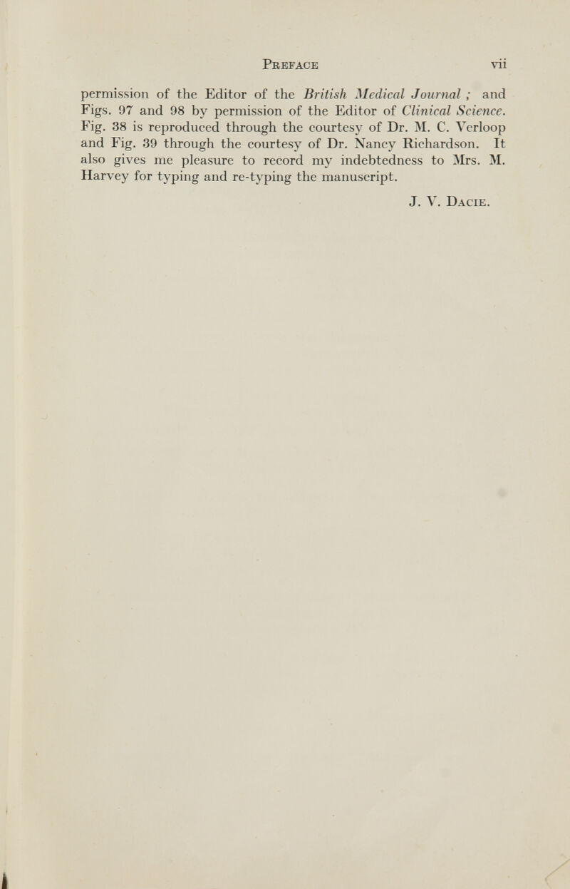 Preface vii permission of the Editor of the British Medical Journal ; and Figs. 97 and 98 by permission of the Editor of Clinical Science. Fig. 38 is reproduced through the courtesy of Dr. M. C. Verloop and Fig. 39 through the courtesy of Dr. Nancy Richardson. It also gives me pleasure to record my indebtedness to Mrs. M. Harvey for typing and re-typing the manuscript. J. V. Dacie.