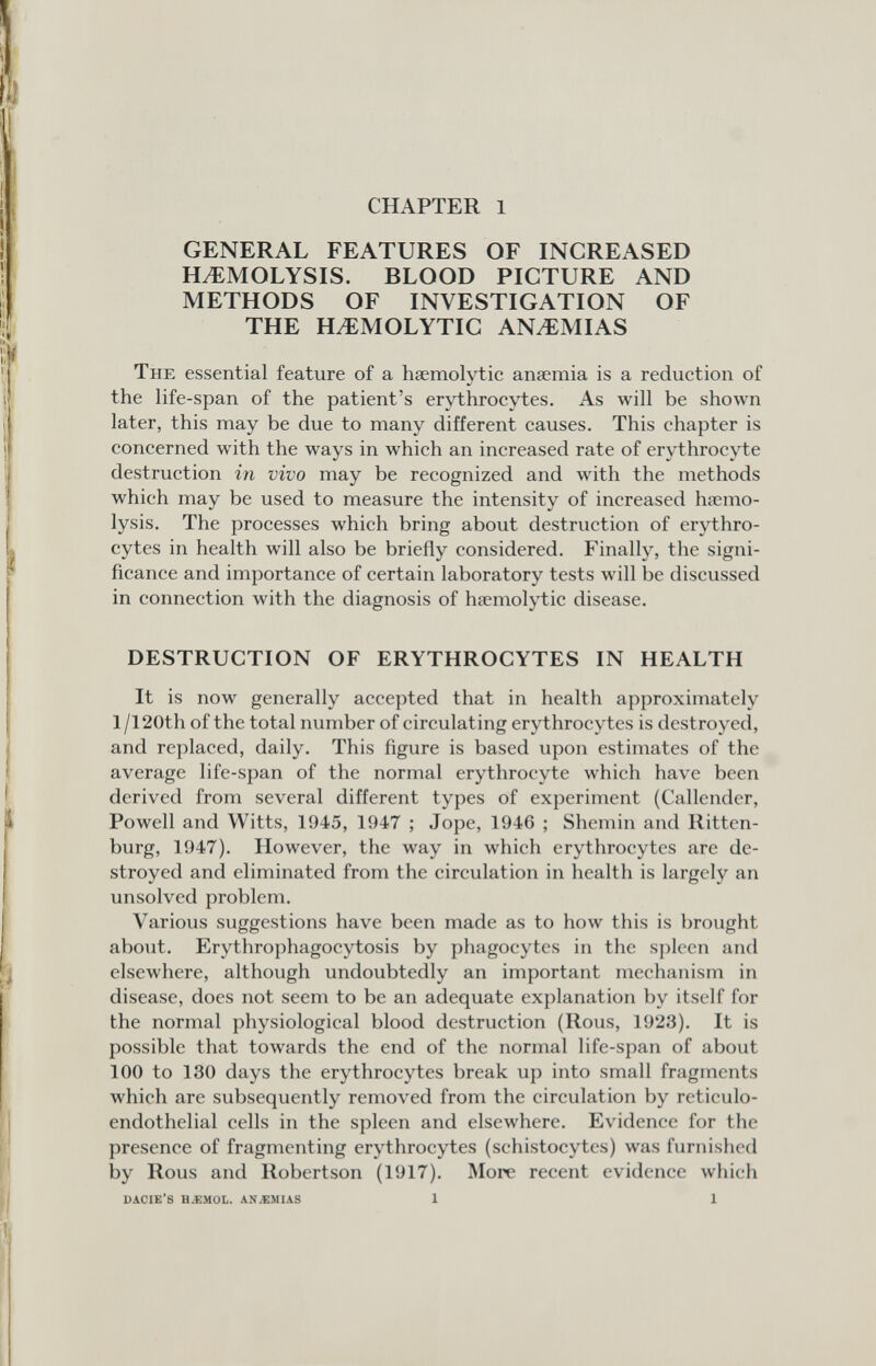 CHAPTER 1 GENERAL FEATURES OF INCREASED HEMOLYSIS. BLOOD PICTURE AND METHODS OF INVESTIGATION OF THE HEMOLYTIC ANEMIAS The essential feature of a haemolytic anaemia is a reduction of the life-span of the patient's erythrocytes. As will be shown later, this may be due to many different causes. This chapter is concerned with the ways in which an increased rate of erythrocyte destruction in vivo may be recognized and with the methods which may be used to measure the intensity of increased hiemo- lysis. The processes which bring about destruction of erythro¬ cytes in health will also be briefly considered. Finally, the signi¬ ficance and importance of certain laboratory tests will be discussed in connection with the diagnosis of haemolytic disease. DESTRUCTION OF ERYTHROCYTES IN HEALTH It is now generally accepted that in health approximately l/120th of the total number of circulating erythrocytes is destroyed, and replaced, daily. This figure is based upon estimates of the average life-span of the normal erythrocyte which have been derived from several different types of experiment (Callender, Powell and Witts, 1945, 1947 ; Jope, 1946 ; Shemin and Ritten¬ burg, 1947). However, the way in which erythrocytes are de¬ stroyed and eliminated from the circulation in health is largely an unsolved problem. Various suggestions have been made as to how this is brought about. Erythrophagocytosis by phagocytes in the spleen and elsewhere, although undoubtedly an important mechanism in disease, does not seem to be an adequate explanation by itself for the normal physiological blood destruction (Rous, 1923). It is possible that towards the end of the normal life-span of about 100 to 130 days the erythrocytes break up into small fragments which are subsequently removed from the circulation by reticulo¬ endothelial cells in the spleen and elsewhere. Evidence for the presence of fragmenting erythrocytes (schistocytes) was furnished by Rous and Robertson (1917). More recent evidence which DACIE'S H.ÏMOL. AN.EMIAS 1 1