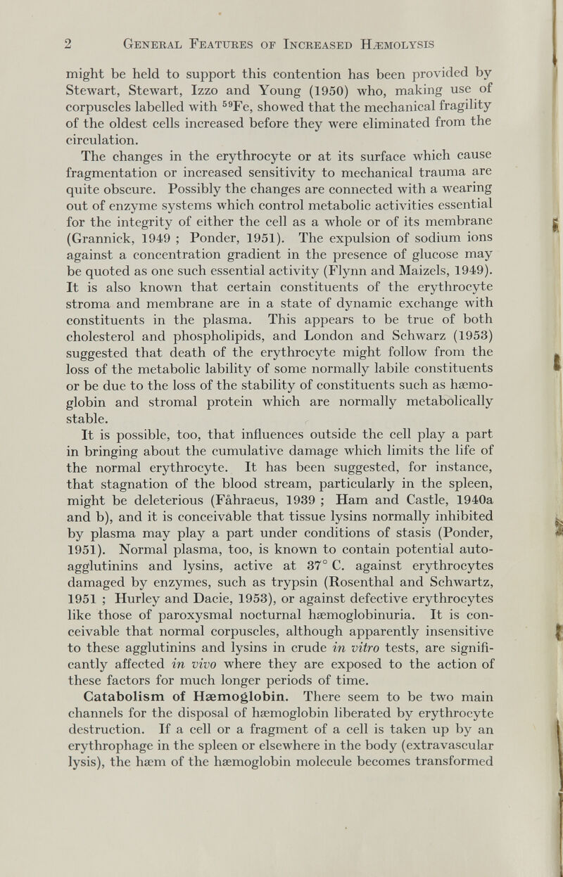 2 General Features of Increased H.ïîmolysis might be held to support this contention has been provided by- Stewart, Stewart, Izzo and Young (1950) who, making use of corpuscles labelled with ^®Fe, showed that the mechanical fragility of the oldest cells increased before they were eliminated from the circulation. The changes in the erythrocyte or at its surface which cause fragmentation or increased sensitivity to mechanical trauma are quite obscure. Possibly the changes are connected with a wearing out of enzyme systems which control metabolic activities essential for the integrity of either the cell as a whole or of its membrane (Grannick, 1949 ; Ponder, 1951). The expulsion of sodium ions against a concentration gradient in the presence of glucose may be quoted as one such essential activity (Flynn and Maizels, 1949). It is also known that certain constituents of the erythrocyte stroma and membrane are in a state of dynamic exchange with constituents in the plasma. This appears to be true of both cholesterol and phospholipids, and London and Schwarz (1953) suggested that death of the erythrocyte might follow from the loss of the metabolic lability of some normally labile constituents or be due to the loss of the stability of constituents such as haemo¬ globin and stromal protein which are normally metabolically stable. It is possible, too, that influences outside the cell play a part in bringing about the cumulative damage which limits the life of the normal erythrocyte. It has been suggested, for instance, that stagnation of the blood stream, particularly in the spleen, might be deleterious (Fâhraeus, 1939 ; Ham and Castle, 1940a and b), and it is conceivable that tissue lysins normally inhibited by plasma may play a part under conditions of stasis (Ponder, 1951). Normal plasma, too, is known to contain potential auto- agglutinins and lysins, active at 37° C. against erythrocytes damaged by enzymes, such as trypsin (Rosenthal and Schwartz, 1951 ; Hurley and Dacie, 1953), or against defective erythrocytes like those of paroxysmal nocturnal hsemoglobinuria. It is con¬ ceivable that normal corpuscles, although apparently insensitive to these agglutinins and lysins in crude in vitro tests, are signifi¬ cantly affected in vivo where they are exposed to the action of these factors for much longer periods of time. Catabolism of Haemoglobin. There seem to be two main channels for the disposal of haemoglobin liberated by erythrocyte destruction. If a cell or a fragment of a cell is taken up by an erythrophage in the spleen or elsewhere in the body (extravascular lysis), the hsem of the haemoglobin molecule becomes transformed