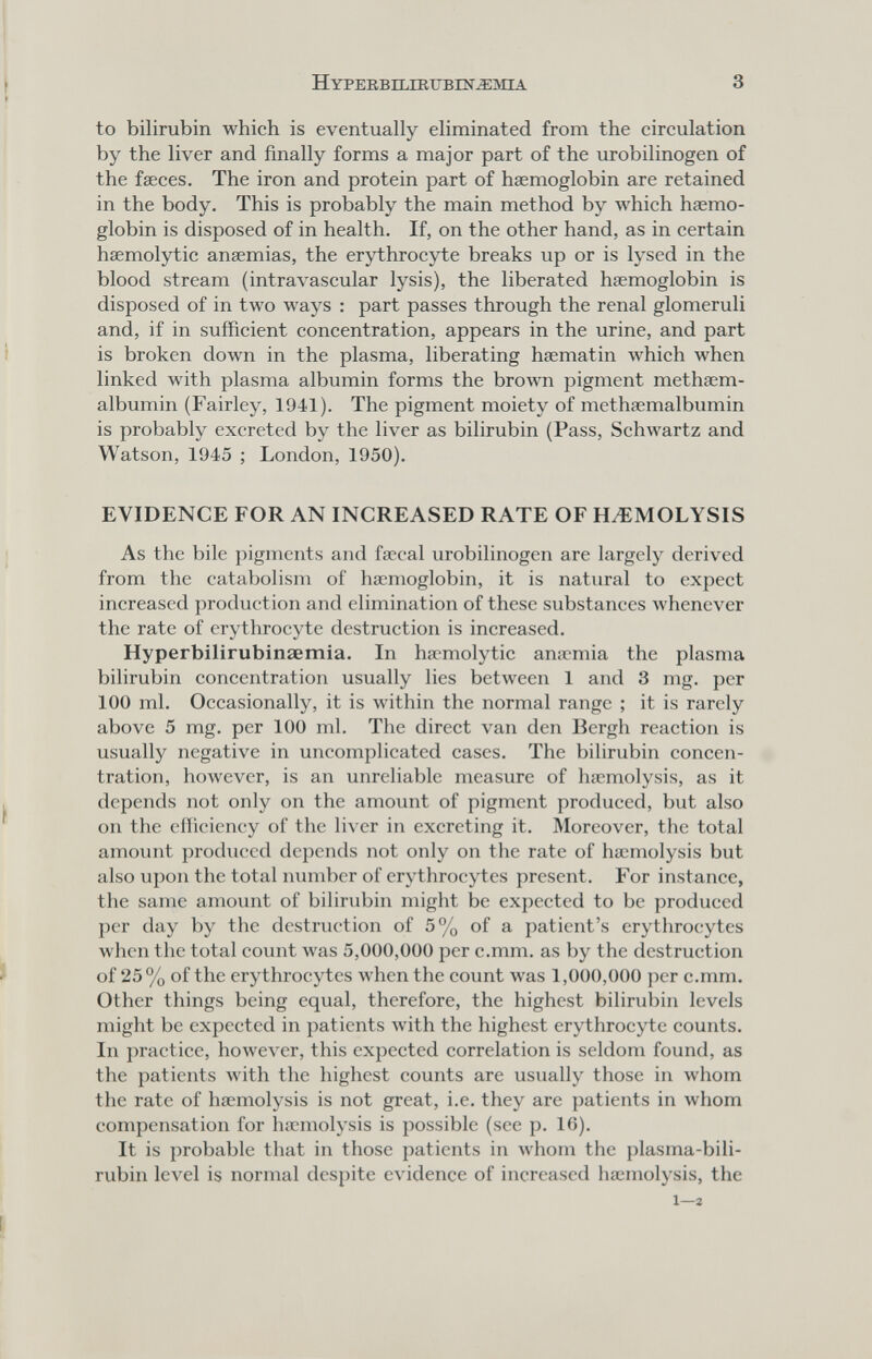 НУРЕЕ,ВП.П11ГВШ^М1А 3 to bilirubin which is eventually eliminated from the circulation by the liver and finally forms a major part of the urobilinogen of the faeces. The iron and protein part of haemoglobin are retained in the body. This is probably the main method by which haemo¬ globin is disposed of in health. If, on the other hand, as in certain haemolytic anaemias, the erythrocyte breaks up or is lysed in the blood stream (intravascular lysis), the liberated haemoglobin is disposed of in tAvo ways : part passes through the renal glomeruli and, if in sufficient concentration, appears in the urine, and part is broken down in the plasma, liberating haematin which when linked with plasma albumin forms the Ьголуп pigment methaem- albumin (Fairley, 1941). The pigment moiety of methaemalbumin is probably excreted by the liver as bilirubin (Pass, Schwartz and Watson, 1945 ; London, 1950). EVIDENCE FOR AN INCREASED RATE OF HiEMOLYSIS As the bile pigments and faecal urobilinogen are largely derived from the catabolism of haemoglobin, it is natural to expect increased production and elimination of these substances whenever the rate of erythrocyte destruction is increased. Hyperbilirubinsemia. In haemolytic anaemia the plasma bilirubin concentration usually lies between 1 and 3 mg. per 100 ml. Occasionally, it is within the normal range ; it is rarely above 5 mg. per 100 ml. The direct van den Bergli reaction is usually negative in uncomplicated cases. The bilirubin concen¬ tration, hoлvever, is an unreliable measure of haemolysis, as it depends not only on the amount of pigment produced, but also on the eHiciency of the liver in excreting it. Moreover, the total amount produced depends not only on the rate of haemolysis but also upon the total number of erythrocytes present. For instance, the same amount of bilirubin might be expected to be produced per day by the destruction of 5% of a patient's erythrocytes when the total count was 5,000,000 per c.mm. as by the destruction of 25 % of the erythrocytes Avhcn the count was 1,000,000 per c.mm. Other things being equal, therefore, the highest bilirubin levels might be expected in patients Avith the highest erythrocyte counts. In practice, hoAvever, this expected correlation is seldom found, as the patients with the highest counts are usually those in whom the rate of haemolysis is not great, i.e. they are patients in whom compensation for htrmolysis is possible (see p. 10). It is probable that in those patients in whom the plasma-bili- rubin level is normal despite evidence of increased haemolysis, the 1—2