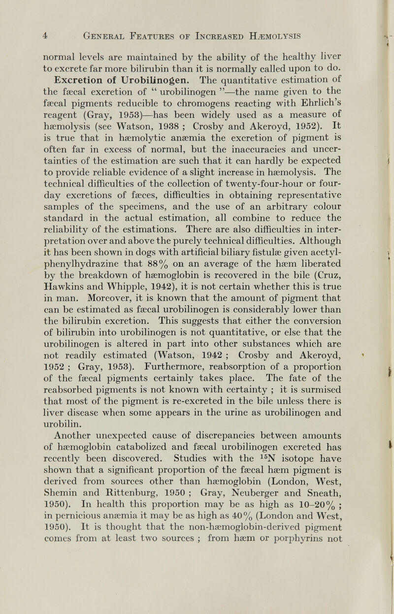 4 General Features of Increased Hemolysis normal levels are maintained by the ability of the healthy liver to excrete far more bilirubin than it is normally called upon to do. Excretion of Urobilinogen. The quantitative estimation of the fœcal excretion of  urobilinogen —the name given to the faecal pigments reducible to chromogens reacting with Ehrlich's reagent (Gray, 1953)—has been widely used as a measure of haemolysis (see Watson, 1938 ; Crosby and Akeroyd, 1952). It is true that in hsemolytic anaemia the excretion of pigment is often far in excess of normal, but the inaccuracies and uncer¬ tainties of the estimation are such that it can hardly be expected to provide reliable evidence of a slight increase in haemolysis. The technical difficulties of the collection of twenty-four-hour or four- day excretions of faeces, difficulties in obtaining representative samples of the specimens, and the use of an arbitrary colour standard in the actual estimation, all combine to reduce the reliability of the estimations. There are also difficulties in inter¬ pretation over and above the purely technical difficulties. Although it has been shown in dogs with artificial biliary fistulae given acetyl- phenylhydrazine that 88% on an average of the haem liberated by the breakdown of haemoglobin is recovered in the bile (Cruz, Hawkins and Whipple, 1942), it is not certain whether this is true in man. Moreover, it is known that the amount of pigment that can be estimated as faecal urobilinogen is considerably lower than the bilirubin excretion. This suggests that either the conversion of bilirubin into urobilinogen is not quantitative, or else that the urobilinogen is altered in part into other substances which are not readily estimated (Watson, 1942 ; Crosby and Akeroyd, 1952 ; Gray, 1953). Furthermore, reabsorption of a proportion of the faecal pigments certainly takes place. The fate of the reabsorbed pigments is not known with certainty ; it is surmised that most of the pigment is re-excreted in the bile unless there is liver disease when some appears in the urine as urobilinogen and urobilin. Another unexpected cause of discrepancies between amounts of haemoglobin catabolized and faecal urobilinogen excreted has recently been discovered. Studies with the isotope have shown that a significant proportion of the faecal haem pigment is derived from sources other than haemoglobin (London, West, Shemin and Rittenburg, 1950 ; Gray, Neuberger and Sneath, 1950). In health this proportion may be as high as 10-20% ; in pernicious ansemia it may be as high as 40 % (London and West, 1950). It is thought that the non-haemoglobin-derived pigment comes from at least two sources ; from haem or porphyrins not