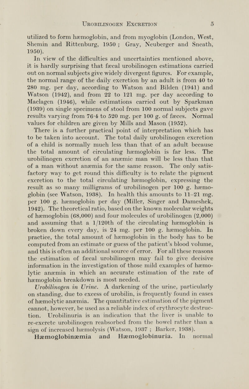 Urobilinogen Excretion 5 utilized to form haemoglobin, and from myoglobin (London, West, Shemin and Rittenburg, 1950 ; Gray, Neuberger and Sneath, 1950). In view of the difficulties and uncertainties mentioned above, it is hardly surprising that faecal urobilinogen estimations carried out on normal subjects give widely divergent figures. For example, the normal range of the daily excretion by an adult is from 40 to 280 mg. per day, according to Watson and Bilden (1941) and Watson (1942), and from 22 to 121 mg, per day according to Maclagen (1946), while estimations carried out by Sparkman (1939) on single specimens of stool from 100 normal subjects gave results varying from 76-4 to 520 mg. per 100 g. of faeces. Normal values for children are given by Mills and Mason (1952). There is a further practical point of interpretation which has to be taken into account. The total daily urobilinogen excretion of a child is normally much less than that of an adult because the total amount of circulating haemoglobin is far less. The urobilinogen excretion of an anaemic man will be less than that of a man without anaemia for the same reason. The only satis¬ factory way to get round this difficulty is to relate the pigment excretion to the total circulating haemoglobin, expressing the result as so many milligrams of urobilinogen per 100 g. haemo¬ globin (see Watson, 1938). In health this amounts to 11-21 mg. per 100 g. haemoglobin per day (Miller, Singer and Dameshek, 1942). The theoretical ratio, based on the known molecular weights of haemoglobin (68,000) and four molecules of urobilinogen (2,000) and assuming that a l/120th of the circulating haemoglobin is broken down every day, is 24 mg. per 100 g. haemoglobin. In practice, the total amount of haemoglobin in the body has to be computed from an estimate or guess of the patient's blood volume, and this is often an additional source of error. For all these reasons the estimation of faecal urobilinogen may fail to give decisive information in the investigation of those mild examples of haemo- lytic anaemia in which an accurate estimation of the rate of haemoglobin breakdown is most needed. Urobilinogen in Urine. A darkening of the urine, particularly on standing, due to excess of urobilin, is frequently found in cases of haemolytic anaemia. The quantitative estimation of the pigment cannot, however, be used as a reliable index of erythrocyte destruc¬ tion. Urobilinuria is an indication that the liver is unable to re-excrete urobilinogen reabsorbed from the bowel ratlicr than a sign of increased ha'niolysis (Watson, 1937 ; Barker, 1938). Hœmoglobinaemia and Hœmoglobinuria. In normal