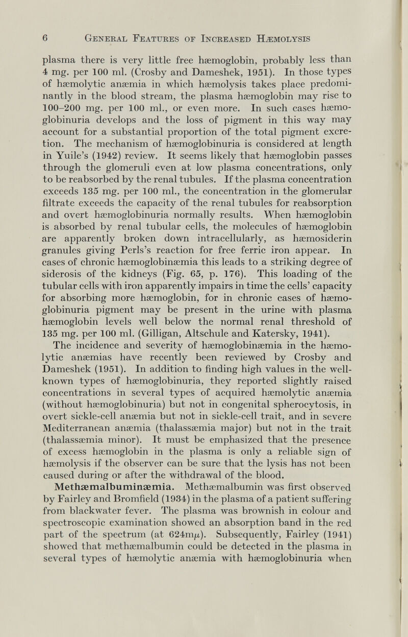 6 Geneeal Fbatuees of Increased Hemolysis plasma there is very little free haemoglobin, probably less than 4 mg. per 100 ml. (Crosby and Dameshek, 1951). In those types of hsemolytic anaemia in which haemolysis takes place predomi¬ nantly in the blood stream, the plasma haemoglobin may rise to 100-200 mg. per 100 ml., or even more. In such cases haemo- globinuria develops and the loss of pigment in this way may account for a substantial proportion of the total pigment excre¬ tion. The mechanism of haemoglobinuria is considered at length in Yuile's (1942) review. It seems likely that haemoglobin passes through the glomeruli even at low plasma concentrations, only to be reabsorbed by the renal tubules. If the plasma concentration exceeds 135 mg. per 100 ml., the concentration in the glomerular filtrate exceeds the capacity of the renal tubules for reabsorption and overt haemoglobinuria normally results. When haemoglobin is absorbed by renal tubular cells, the molecules of haemoglobin are apparently broken down intracellularly, as hasmosiderin granules giving Perls's reaction for free ferric iron appear. In cases of chronic haemoglobinaemia this leads to a striking degree of siderosis of the kidneys (Fig. 65, p. 176). This loading of the tubular cells with iron apparently impairs in time the cells' capacity for absorbing more haemoglobin, for in chronic cases of haemo¬ globinuria pigment may be present in the urine with plasma haemoglobin levels well below the normal renal threshold of 135 mg. per 100 ml. (Gilligan, Altschule and Katersky, 1941). The incidence and severity of haemoglobinaemia in the haemo- lytic anaemias have recently been reviewed by Crosby and Dameshek (1951). In addition to finding high values in the well- known types of haemoglobinuria, they reported slightly raised concentrations in several types of acquired haemolytic anaemia (without haemoglobinuria) but not in congenital spherocytosis, in overt sickle-cell anaemia but not in sickle-cell trait, and in severe Mediterranean anaemia (thalassaemia major) but not in the trait (thalassemia minor). It must be emphasized that the presence of excess haemoglobin in the plasma is only a reliable sign of haemolysis if the observer can be sure that the lysis has not been caused during or after the withdrawal of the blood. Methaemalbuminaemia. Methaemalbumin was first observed by Fairley and Bromfield (1934) in the plasma of a patient sufí'ering from blackwater fever. The plasma was brownish in colour and spectroscopic examination showed an absorption band in the red part of the spectrum (at 624туи). Subsequently, Fairley (1941) showed that methaemalbumin could be detected in the plasma in several types of haemolytic anaemia with haemoglobinuria when