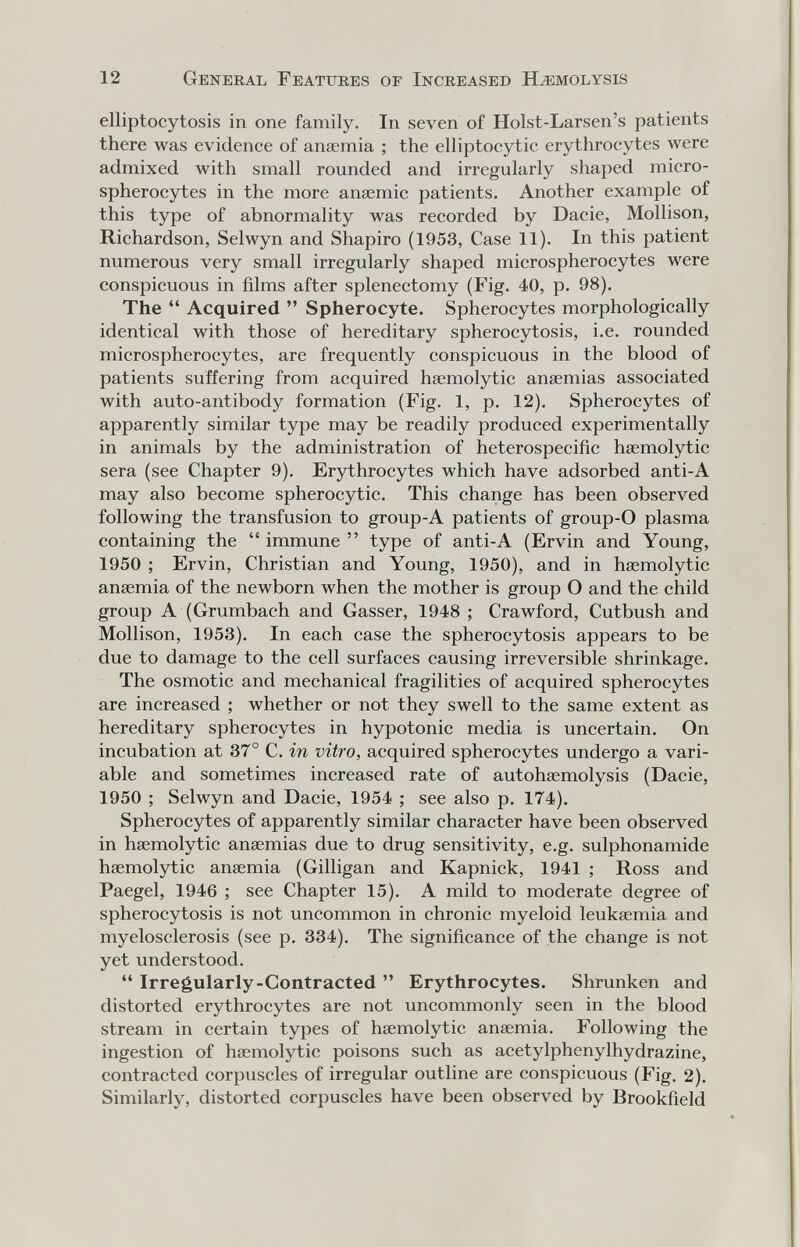 12 General Features of Increased Hemolysis elliptocytosis in one family. In seven of Holst-Larsen's patients there was evidence of anaemia ; the elliptoeytic erythrocytes were admixed with small rounded and irregularly shaped micro- spherocytes in the more anaemic patients. Another example of this type of abnormality was recorded by Dacie, Mollison, Richardson, Selwyn and Shapiro (1953, Case 11). In this patient numerous very small irregularly shaped microspherocytes were conspicuous in films after splenectomy (Fig. 40, p. 98). The Acquired Spherocyte. Spherocytes morphologically identical with those of hereditary spherocytosis, i.e. rounded microspherocytes, are frequently conspicuous in the blood of patients suffering from acquired hsemolytic anaemias associated with auto-antibody formation (Fig. 1, p. 12). Spherocytes of apparently similar type may be readily produced experimentally in animals by the administration of heterospecific haemolytic sera (see Chapter 9). Erythrocytes which have adsorbed anti-A may also become spherocytic. This change has been observed following the transfusion to group-A patients of group-O plasma containing the immune type of anti-A (Ervin and Young, 1950 ; Ervin, Christian and Young, 1950), and in hasmolytic anaemia of the newborn when the mother is group О and the child group A (Grumbach and Gasser, 1948 ; Crawford, Cutbush and Mollison, 1953). In each case the spherocytosis appears to be due to damage to the cell surfaces causing irreversible shrinkage. The osmotic and mechanical fragilities of acquired spherocytes are increased ; whether or not they swell to the same extent as hereditary spherocytes in hypotonic media is uncertain. On incubation at 37° C. in vitro, acquired spherocytes undergo a vari¬ able and sometimes increased rate of autohaemolysis (Dacie, 1950 ; Selwyn and Dacie, 1954 ; see also p. 174). Spherocytes of apparently similar character have been observed in haemolytic anaemias due to drug sensitivity, e.g. sulphonamide haemolytic anaemia (Gilligan and Kapnick, 1941 ; Ross and Paegel, 1946 ; see Chapter 15). A mild to moderate degree of spherocytosis is not uncommon in chronic myeloid leukaemia and myelosclerosis (see p. 334). The significance of the change is not yet understood. Irregularly-Contracted Erythrocytes. Shrunken and distorted erythrocytes are not uncommonly seen in the blood stream in certain types of haemolytic anaemia. Following the ingestion of haemolytic poisons such as acetylphenylhydrazine, contracted corpuscles of irregular outline are conspicuous (Fig. 2). Similarly, distorted corpuscles have been observed by Brookfield