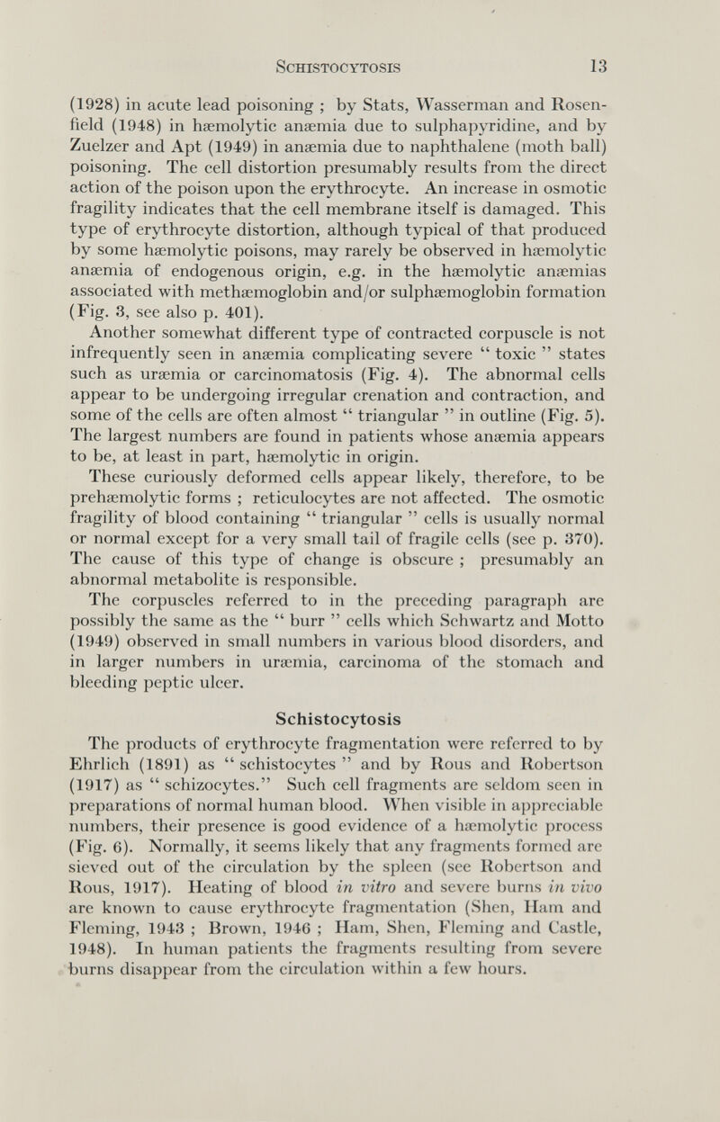 SCHISTOCYTOSIS 13 (1928) in acute lead poisoning ; by Stats, Wassemian and Rosen- field (1948) in hsemolytic anaemia due to sulphapyridine, and by Zuelzer and Apt (1949) in anaemia due to naphthalene (moth ball) poisoning. The cell distortion presumably results from the direct action of the poison upon the erythrocyte. An increase in osmotic fragility indicates that the cell membrane itself is damaged. This type of erythrocyte distortion, although typical of that produced by some haemolytic poisons, may rarely be observed in hsemolytic anaemia of endogenous origin, e.g. in the haemolytic anaemias associated with methaemoglobin and/or sulphaemoglobin formation (Fig. 3, see also p. 401). Another somewhat different type of contracted corpuscle is not infrequently seen in anaemia complicating severe toxic states such as uraemia or carcinomatosis (Fig. 4). The abnormal cells appear to be undergoing irregular crenation and contraction, and some of the cells are often almost triangular in outline (Fig. 5). The largest numbers are found in patients whose anaemia appears to be, at least in part, haemolytic in origin. These curiously deformed cells appear likely, therefore, to be prehaemolytic forms ; reticulocytes are not affected. The osmotic fragility of blood containing triangular cells is usually normal or normal except for a very small tail of fragile cells (see p. 370). The cause of this type of change is obscure ; presumably an abnormal metabolite is responsible. The corpuscles referred to in the preceding paragraph are possibly the same as the burr cells which Schwartz and Motto (1949) observed in small numbers in various blood disorders, and in larger numbers in uraemia, carcinoma of the stomach and bleeding peptic ulcer. Schistocytosis The products of erythrocyte fragmentation were referred to by Ehrlich (1891) as schistocytes and by Rous and Robertson (1917) as schizocytes. Such cell fragments are seldom seen in preparations of normal human blood. When visible in appreciable nmnbers, their presence is good evidence of a hœmolytic process (Fig. 6). Normally, it seems likely that any fragments formed are sieved out of the circulation by the spleen (see Robertson and Rous, 1917). Heating of blood in vitro and severe burns in vivo are known to cause erythrocyte fragmentation (Shen, Ham and Fleming, 1943 ; Brown, 1946 ; Ham, Shen, Fleming and Castle, 1948). In human patients the fragments resulting from severe burns disappear from the circulation within a few hours.