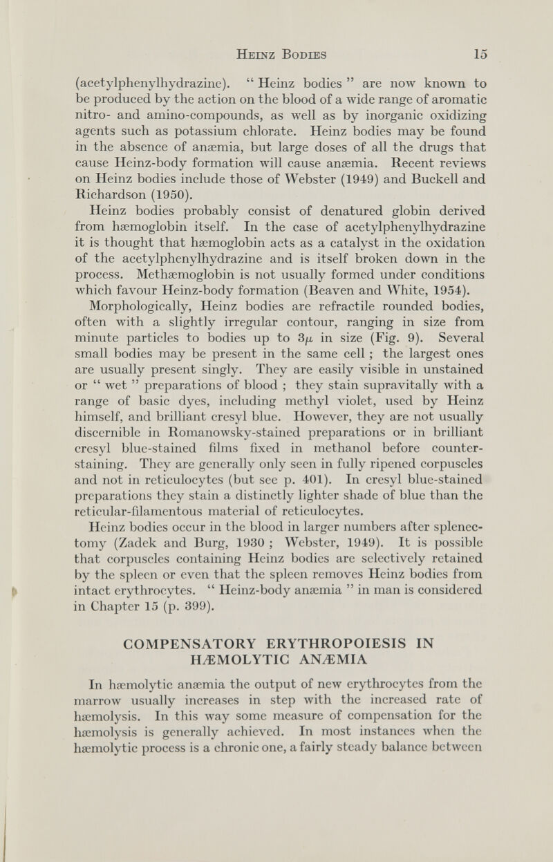 Heinz Bodies 15 (acetylphenylhydrazine). Heinz bodies are полу кполуп to be produced by the action on the blood of a wide range of aromatic nitro- and amino-compounds, as well as by inorganic oxidizing agents such as potassium chlorate. Heinz bodies may be found in the absence of anaemia, but large doses of all the drugs that cause Heinz-body formation will cause anaemia. Recent reviews on Heinz bodies include those of Webster (1949) and Buckell and Richardson (1950). Heinz bodies probably consist of denatured globin derived from haemoglobin itself. In the case of acetylphenylhydrazine it is thought that haemoglobin acts as a catalyst in the oxidation of the acetylphenylhydrazine and is itself broken down in the process. Methaemoglobin is not usually formed under conditions which favour Heinz-body formation (Beaven and White, 1954). Morphologically, Heinz bodies are refract ile rounded bodies, often with a slightly irregular contour, ranging in size from minute particles to bodies up to 3¡jl in size (Fig. 9). Several small bodies may be present in the same cell ; the largest ones are usually present singly. They are easily visible in unstained or wet preparations of blood ; they stain supravitally with a range of basic dyes, including methyl violet, used by Heinz himself, and brilliant cresyl blue. HoAvever, they are not usually discernible in Romanowsky-stained preparations or in brilliant cresyl blue-stained films fixed in methanol before counter- staining. They are generally only seen in fully ripened corpuscles and not in reticulocytes (but see p. 401). In cresyl blue-stained preparations they stain a distinctly lighter shade of blue than the reticular-filamentous material of reticulocytes. Heinz bodies occur in the blood in larger numbers after splenec¬ tomy (Zadek and Burg, 1930 ; Webster, 1949). It is possible that corpuscles containing Heinz bodies are selectively retained by the spleen or even that the spleen removes Heinz bodies from intact erythrocytes. Heinz-body anaemia in man is considered in Chapter 15 (p. 399). COMPENSATORY ERYTHROPOIESIS IN HEMOLYTIC ANMMIA In haemolytic anaemia the output of new erythrocytes from the marrow usually increases in step with the increased rate of haemolysis. In this way some measure of compensation for the haemolysis is generally achieved. In most instances when the haemolytic process is a chronic one, a fairly steady balance between