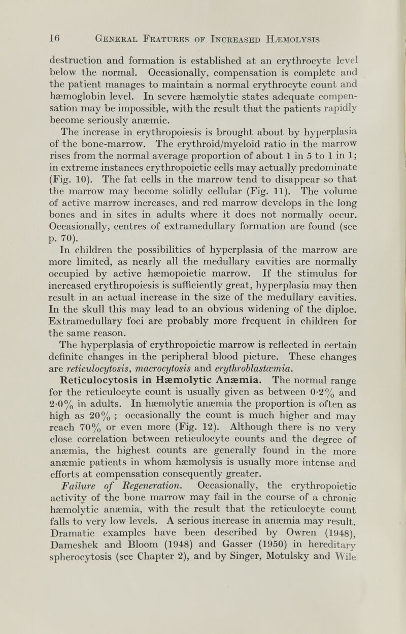 16 General Featuees of Increased Hemolysis destruction and formation is established at an erythrocyte level below the normal. Occasionally, compensation is complete and the patient manages to maintain a normal erythrocyte count and haemoglobin level. In severe hsemolytic states adequate compen¬ sation may be impossible, with the result that the patients rapidly become seriously anaemic. The increase in erythropoiesis is brought about by hyperplasia of the bone-marrow. The erythroid/myeloid ratio in the marrow rises from the normal average proportion of about 1 in 5 to 1 in 1 ; in extreme instances erythropoietic cells may actually predominate (Fig. 10). The fat cells in the marrow tend to disappear so that the marrow may become solidly cellular (Fig. 11). The volume of active marrow increases, and red marrow develops in the long bones and in sites in adults where it does not normally occur. Occasionally, centres of extramedullary formation are found (see P- 70). In children the possibilities of hyperplasia of the marrow are more limited, as nearly all the medullary cavities are normally occupied by active hsemopoietic marrow. If the stimulus for increased erythropoiesis is sufficiently great, hyperplasia may then result in an actual increase in the size of the medullary cavities. In the skull this may lead to an obvious widening of the diploe. Extramedullary foci are probably more frequent in children for the same reason. The hyperplasia of erythropoietic marrow is reflected in certain definite changes in the peripheral blood picture. These changes are reticulocytosis, macrocytosis and erythroblastœmia. Reticulocytosis in Haemolytic Ansemia. The normal range for the reticulocyte count is usually given as between 0-2% and 2-0% in adults. In haemolytic ansemia the proportion is often as high as 20% ; occasionally the count is much higher and may reach 70% or even more (Fig. 12). Although there is no very close correlation between reticulocyte counts and the degree of ansemia, the highest counts are generally found in the more anaemic patients in whom haemolysis is usually more intense and efforts at compensation consequently greater. Failure of Regeneration. Occasionally, the erythropoietic activity of the bone marrow may fail in the course of a chronic haemolytic anaemia, with the result that the reticulocyte count falls to very low levels. A serious increase in ansemia may result. Dramatic examples have been described by Owren (1948), Dameshek and Bloom (1948) and Gasser (1950) in hereditary spherocytosis (see Chapter 2), and by Singer, Motulsky and Wile