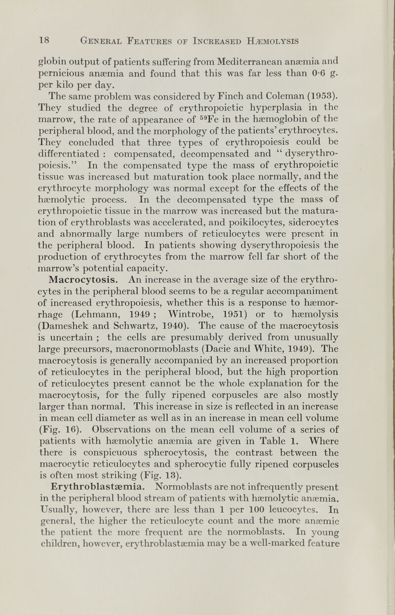 18 General Features of Increased Hemolysis globin output of patients suffering from Mediterranean anaemia and pernicious anaemia and found that this was far less than 0-6 g. per kilo per day. The same problem was considered by Finch and Coleman (1953). They studied the degree of erythropoietic hyperplasia in the marrow, the rate of appearance of ®®Fe in the haemoglobin of the peripheral blood, and the morphology of the patients' erythrocytes. They concluded that three types of erythropoiesis could be differentiated : compensated, decompensated and  dyserythro- poiesis. In the compensated type the mass of erythropoietic tissue was increased but maturation took place normally, and the erythrocyte morphology was normal except for the effects of the haemolytic process. In the decompensated type the mass of erythropoietic tissue in the marrow was increased but the matura¬ tion of erythroblasts was accelerated, and poikilocytes, siderocytes and abnormally large numbers of reticulocytes were present in the peripheral blood. In patients showing dyserythropoiesis the production of erythrocytes from the marrow fell far short of the marrow's potential capacity. Macrocytosis. An increase in the average size of the erythro¬ cytes in the peripheral blood seems to be a regular accompaniment of increased erythropoiesis, whether this is a response to haemor¬ rhage (Lehmann, 1949 ; Wintrobe, 1951) or to haemolysis (Dameshek and Schwartz, 1940). The cause of the macrocytosis is uncertain ; the cells are presumably derived from unusually large precursors, macronormoblasts (Dacie and White, 1949). The macrocytosis is generally accompanied by an increased proportion of reticulocytes in the peripheral blood, but the high proportion of reticulocytes present cannot be the whole explanation for the macrocytosis, for the fully ripened corpuscles are also mostly larger than normal. This increase in size is reflected in an increase in mean cell diameter as well as in an increase in mean cell volume (Fig. 16). Observations on the mean cell volume of a series of patients with haemolytic anaemia are given in Table 1. Where there is conspicuous spherocytosis, the contrast between the macrocytic reticulocytes and spherocytic fully ripened corpuscles is often most striking (Fig. 13). Erythroblastaemia. Normoblasts are not infrequently present in the peripheral blood stream of patients with haemolytic anaemia. Usually, however, there are less than 1 per 100 leucocytes. In general, the higher the reticulocyte count and the more anaemic the patient the more frequent are the normoblasts. In young children, however, erythroblastaemia may be a well-marked feature