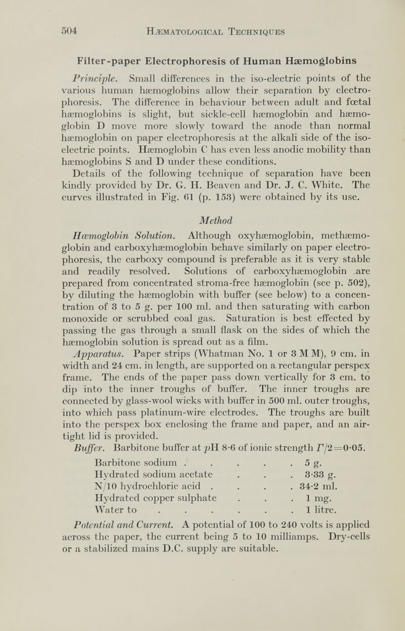 504 HEMATOLOGICAL TECHNIQUES Filter-paper Electrophoresis of Human Haemoglobins Principle. Small differences in the iso-electric points of the various human haemoglobins allow their separation by electro¬ phoresis. The difference in behaviour between adult and foetal haemoglobins is slight, but sickle-cell haemoglobin and haemo¬ globin D move more slowly toward the anode than normal haemoglobin on paper electrophoresis at the alkali side of the iso¬ electric points. Haemoglobin С has even less anodic mobility than haemoglobins S and D under these conditions. Details of the following technique of separation have been kindly provided by Dr. G. H. Beaven and Dr. J. C. White. The curves illustrated in Fig. 61 (p. 153) were obtained by its use. Method Hœmoglobin Solution. Although oxyhaemoglobin, methaemo- globin and carboxyhaemoglobin behave similarly on paper electro¬ phoresis, the carboxy compound is preferable as it is very stable and readily resolved. Solutions of carboxyhaemoglobin are prepared from concentrated stroma-free haemoglobin (see p. 502), by diluting the haemoglobin with buffer (see below) to a concen¬ tration of 3 to 5 g. per 100 ml. and then saturating with carbon monoxide or scrubbed coal gas. Saturation is best effected by passing the gas through a small flask on the sides of which the haemoglobin solution is spread out as a ñlm. Apparatus. Paper strips (Whatman No. 1 or 3 M M), 9 cm. in width and 24 cm. in length, are supported on a rectangular perspex frame. The ends of the paper pass down vertically for 3 cm. to dip into the inner troughs of buffer. The inner troughs are connected by glass-wool wicks with buffer in 500 ml. outer troughs, into which pass platinum-wire electrodes. The troughs are built into the perspex box enclosing the frame and paper, and an air¬ tight lid is provided. Buffer. Barbitone buffer at pH 8-6 of ionic strength Г 12=0-05. Barbitone sodium . . . . . 5 g. Hydrated sodium acetate . . . 3-33 g. N/10 hydrochloric acid .... 34-2 ml. Hydrated copper sulphate . . .1 mg. Water to . . . . . .1 litre. Potential and Current. A potential of 100 to 240 volts is applied across the paper, the current being 5 to 10 milliamps. Dry-cells or a stabilized mains D.C. supply are suitable.