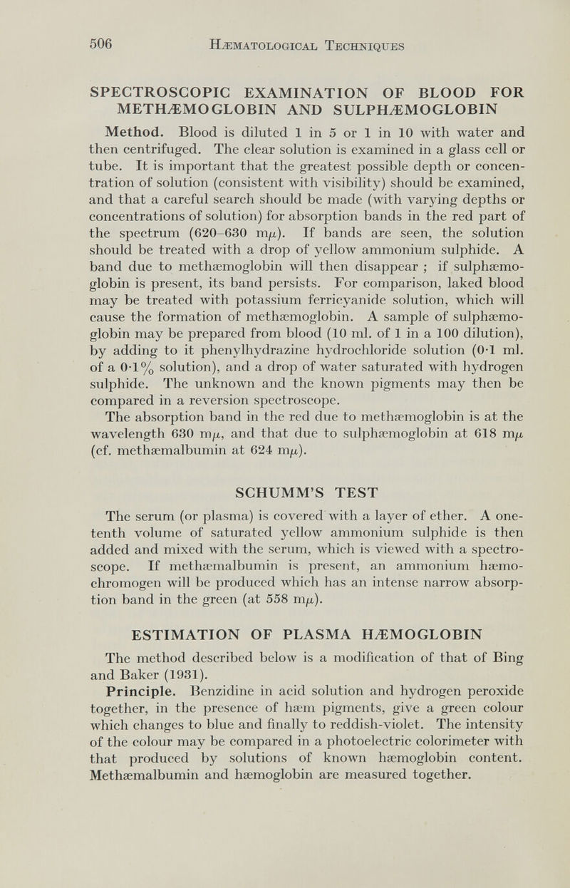 506 HEMATOLOGICAL TECHNIQUES SPECTROSCOPIC EXAMINATION OF BLOOD FOR METH^MOGLOBIN AND SULPH^MOGLOBIN Method. Blood is diluted 1 in 5 or 1 in 10 with water and then centrifuged. The clear solution is examined in a glass cell or tube. It is important that the greatest possible depth or concen¬ tration of solution (consistent with visibility) should be examined, and that a careful search should be made (with varying depths or concentrations of solution) for absorption bands in the red part of the spectrum (620-630 m/x). If bands are seen, the solution should be treated with a drop of yellow ammonium sulphide. A band due to methsemoglobin will then disappear ; if sulphaemo- globin is present, its band persists. For comparison, laked blood may be treated with potassium ferricyanide solution, which will cause the formation of methasmoglobin, A sample of sulphaemo- globin may be prepared from blood (10 ml. of 1 in a 100 dilution), by adding to it Phenylhydrazine hydrochloride solution (0-1 ml. of a 0-1% solution), and a drop of water saturated with hydrogen sulphide. The unknown and the known pigments may then be compared in a reversion spectroscope. The absorption band in the red due to methsemoglobin is at the wavelength 630 тц, and that due to sulphaemoglobin at 618 m/x (cf. methsemalbumin at 624 m^u.). SCHUMM'S TEST The serum (or plasma) is covered with a layer of ether. A one- tenth volume of saturated yellow ammonium sulphide is then added and mixed with the serum, which is viewed with a spectro¬ scope. If methaemalbumin is present, an ammonium hasmo- chromogen will be produced which has an intense narrow absorp¬ tion band in the green (at 558 mix). ESTIMATION OF PLASMA HEMOGLOBIN The method described below is a modification of that of Bing and Baker (1931). Principle. Benzidine in acid solution and hydrogen peroxide together, in the presence of ha?m pigments, give a green colour which changes to blue and finally to reddish-violet. The intensity of the colour may be compared in a photoelectric colorimeter with that produced by solutions of known haemoglobin content. Methsemalbumin and haemoglobin are measured together.