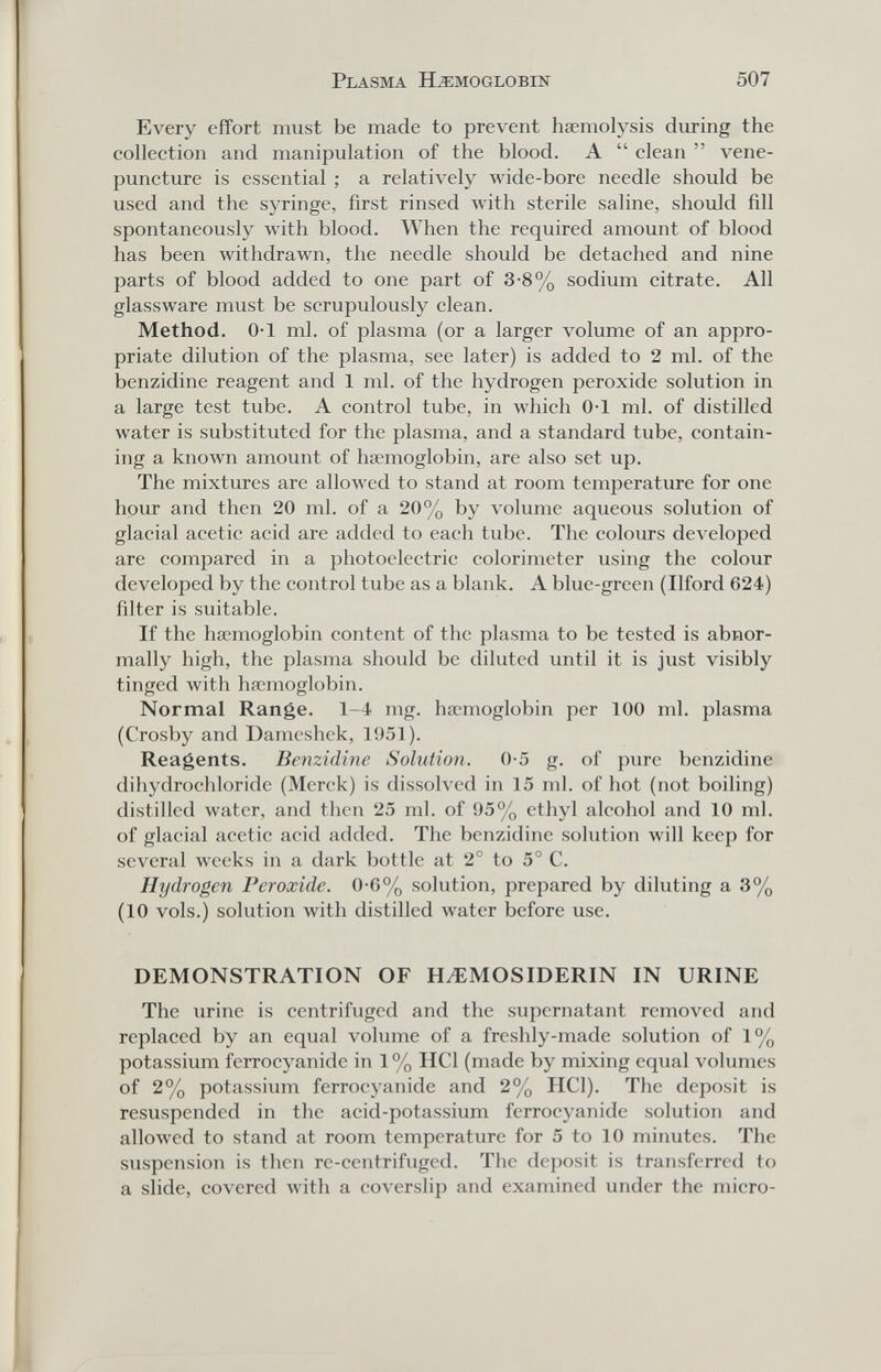 Plasma Haemoglobin 507 Every effort must be made to prevent haemolysis during the collection and manipulation of the blood. A  clean  vene¬ puncture is essential ; a relatively wide-bore needle should be used and the syringe, first rinsed Avith sterile saline, should fill spontaneously with blood. When the required amount of blood has been withdrawn, the needle should be detached and nine parts of blood added to one part of 3-8% sodium citrate. All glassware must be scrupulously clean. Method. 0-1 ml. of plasma (or a larger volume of an appro¬ priate dilution of the plasma, see later) is added to 2 ml. of the benzidine reagent and 1 ml. of the hydrogen peroxide solution in a large test tube. A control tube, in Avhich 0-1 ml. of distilled water is substituted for the plasma, and a standard tube, contain¬ ing a known amount of haemoglobin, are also set up. The mixtures are allowed to stand at room temperature for one hour and then 20 ml. of a 20% by volume aqueous solution of glacial acetic acid are added to each tube. The colours developed are compared in a photoelectric colorimeter using the colour developed by the control tube as a blank. A blue-green (Ilford 624) filter is suitable. If the haemoglobin content of the plasma to be tested is abnor¬ mally high, the plasma should be diluted until it is just visibly tinged with haemoglobin. Normal Range. 1-4 mg. haemoglobin per 100 ml. plasma (Crosby and Dameshck, 1951). Reagents. Benzidine Solution. 0-5 g. of pure benzidine dihydroehloride (Merck) is dissolved in 15 ml. of hot (not boiling) distilled water, and then 25 ml. of 95% ethyl alcohol and 10 ml. of glacial acetic acid added. The benzidine solution will keep for several weeks in a dark bottle at 2° to 5° C, Hydrogen Peroxide. 0-6% solution, prepared by diluting a 3% (10 vols.) solution with distilled water before use. DEMONSTRATION OF HEMOSIDERIN IN URINE The urine is centrifuged and the supernatant removed and replaced by an equal volume of a freshly-made solution of 1% potassium ferrocyanide in 1% HCl (made by mixing equal volumes of 2% potassium ferrocyanide and 2% HCl). The deposit is resuspended in the acid-potassium ferrocyanide solution and alloлved to stand at room temperature for 5 to 10 minutes. The suspension is then re-centrifuged. The deposit is transferred to a slide, covered with a coverslip and examined under the micro-