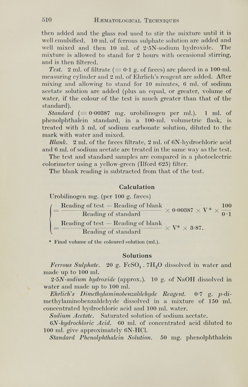 510 H^:matological Techniques then added and the glass rod used to stir the mixture until it is well emulsified. 10 ml. of ferrous sulphate solution are added and well mixed and then 10 ml. of 2-5N-sodium hydroxide. The mixture is allowed to stand for 2 hours with occasional stirring, and is then filtered. Test. 2 ml. of filtrate (= 0-1 g. of faeces) are placed in a 100-ml. measuring cylinder and 2 ml. of Ehrlich's reagent are added. After mixing and allowing to stand for 10 minutes, 6 ml. of sodium acetate solution are added (plus an equal, or greater, volume of water, if the colour of the test is much greater than that of the standard). Standard {— 0-00387 mg. urobilinogen per ml.). 1 ml. of Phenolphthalein standard, in a 100-ml. volumetric flask, is treated with 5 ml. of sodium carbonate solution, diluted to the mark with water and mixed. Blank. 2 ml. of the faeces filtrate, 2 ml. of 6N-hydrochloric acid and 6 ml. of sodium acetate are treated in the same way as the test. The test and standard samples are compared in a photoelectric colorimeter using a yellow-green (Ilford 625) filter. The blank reading is subtracted from that of the test. Calculation Urobilinogen mg. (per 100 g. faeces) Reading of test — Reading of blank 100 = Reading of st-andard X - Reading of test — Reading of blank Reading of standard * Final volume of the coloured solution (ml.). X V* X 3-87. Solutions Ferrous Sulphate. 20 g. FeSO^ . 7H2O dissolved in water and made up to 100 ml. 2-5N-sodium hydroxide (approx.). 10 g. of NaOH dissolved in water and made up to 100 ml. Ehrliches Dimethylaminobenzaldehyde Reagent. 0-7 g. j9-di- methylaminobenzaldehyde dissolved in a mixture of 150 ml. concentrated hydrochloric acid and 100 ml. water. Sodium Acetate. Saturated solution of sodium acetate. QN-hydrochloric Acid. 60 ml. of concentrated acid diluted to 100 ml. give approximately 6N-HC1. Standard Phenolphthalein Solution. 50 mg. Phenolphthalein