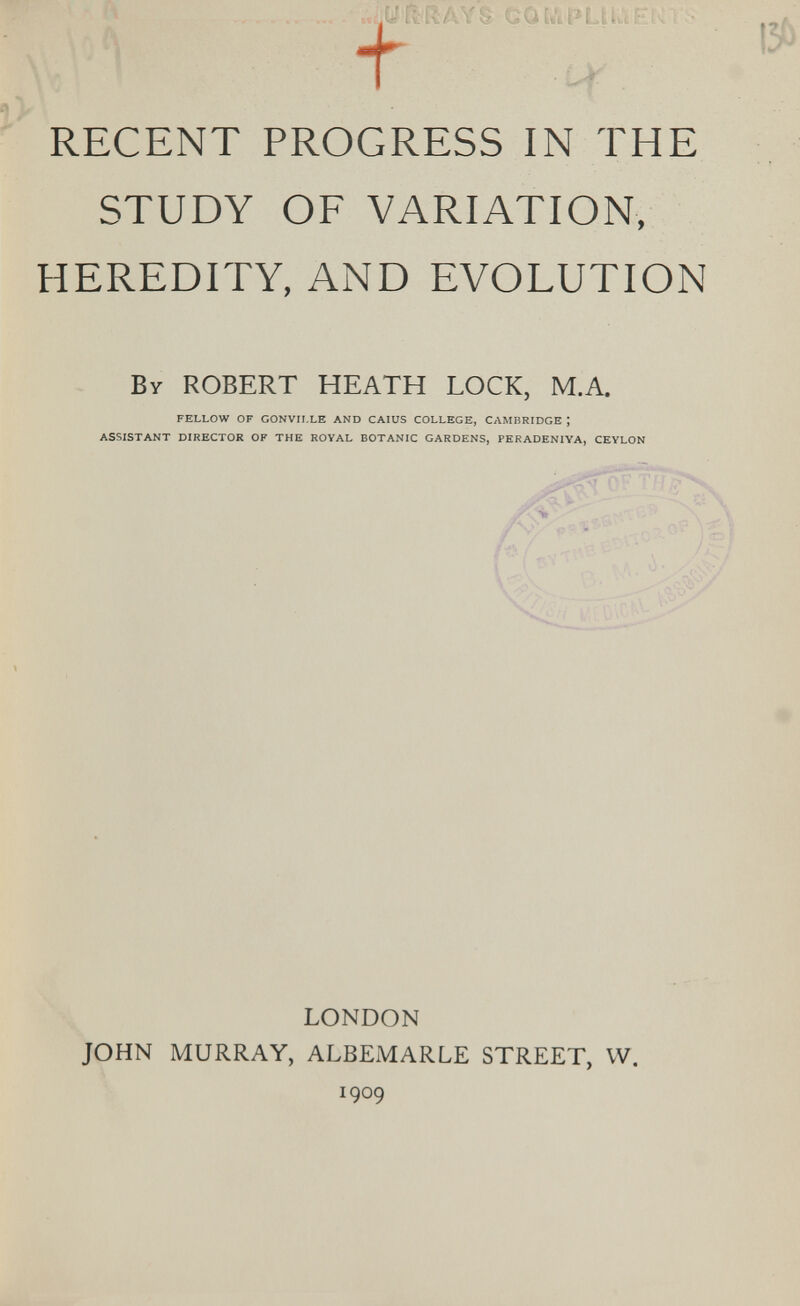 RECENT PROGRESS IN THE STUDY OF VARIATION, HEREDITY, AND EVOLUTION By ROBERT HEATH LOCK, M.A. FELLOW OF GONVILLE AND CAIUS COLLEGE, CAMBRIDGE ; ASSISTANT DIRECTOR OF THE ROYAL BOTANIC GARDENS, PERADENIYA, CEYLON LONDON JOHN MURRAY, ALBEMARLE STREET, W. 1909