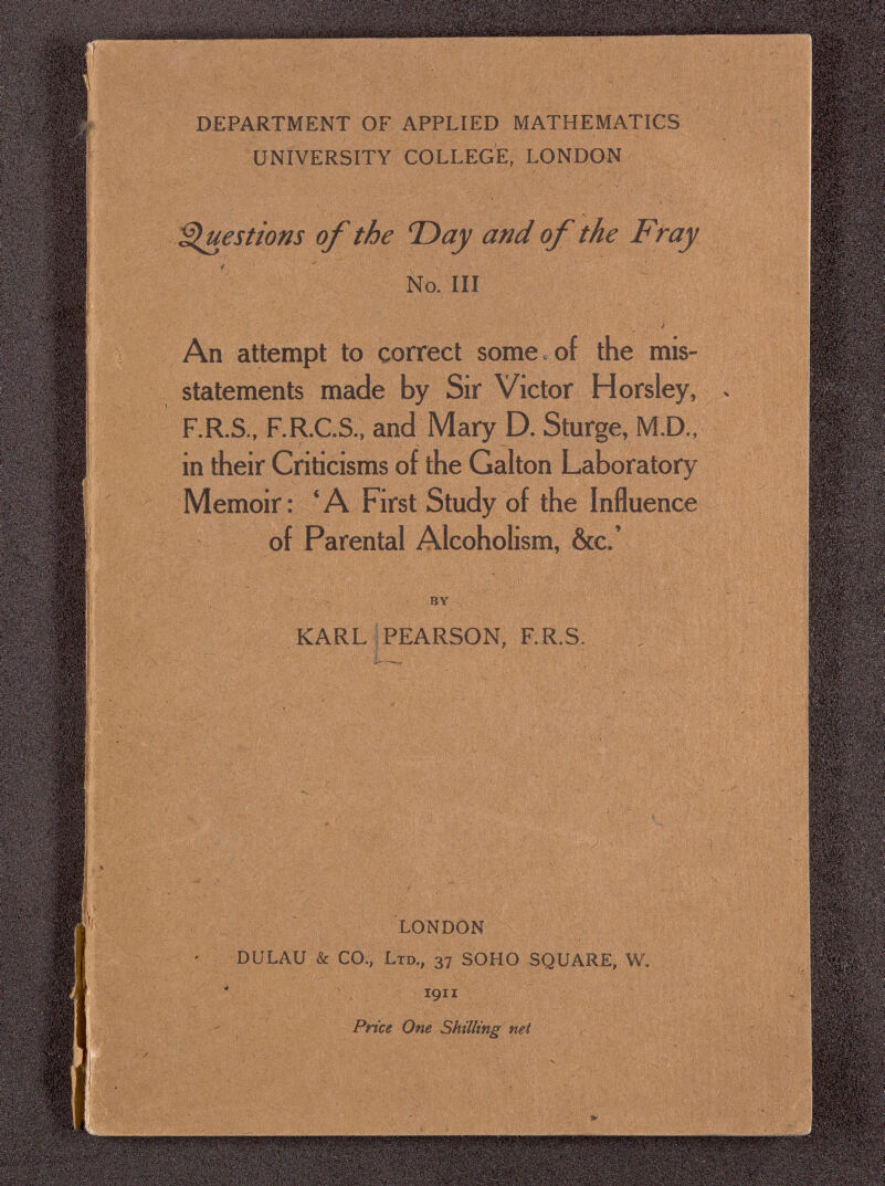 DEPARTMENT OF APPLIED MATHEMATICS UNIVERSITY COLLEGE, LONDON '^luestions of the T)ay and of the Fray No. Ill An attempt to correct some , of the mis¬ statements made by Sir Victor Horsley, F.R.S., F.R.C.S., and Mary D. Sturge, M.D., in their Criticisms of the Galton Laboratory Memoir: 'A First Study of the Influence of Parental Alcoholism, &c.' by KARL ; PEARSON, RR.S. I- Ï Î -, : ■Ai*; LONDON DULAU & CO., Ltd., 37 SOHO SQUARE, W. 1911 Pnce One Shilling net