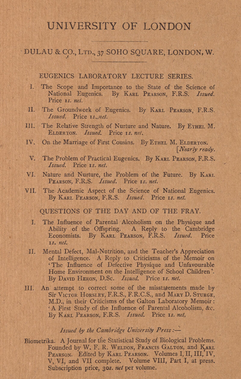 UNIVERSITY OF LONDON DULAU & Ca,LTD.,37 SOHO SQUARE, LONDON, W. EUGENICS LABORATORY LECTURE SERIES. I. The Scope and Importance to the State of the Science of National Eugenics. By Karl Pearson, F.R.S. Issued. Price IS. nei. II, The Groundwork of Eugenics. By Karl Pearson, F.R.S. Issued. Price is.^:net. III. The Relative Strength of Nurture and Nature. By Ethel M. Elderton. Issued. Price и.яй/. IV. . On the Marriage of First Cousins. By Ethel M. Elderton. [Nearly ready. V. The Problem of Practical Eugenics. By Karl Pearson, F.R.S. Issued. Price is. net. VI. Nature and Nurture, the Problem of the Future. By Karl Pearson, F.R.S. Issued. Price li. nei. VII. The Academic Aspect of the Science of National Eugenics. By Karl Pearson, F.R.S. Issued. Price u. nei. ■ QUESTIONS OF THE DAY AND OF THE FRAY. I. The Influence of Parental Alcoholism on the Physique and Ability of the Offspring. A Reply to the Cambridge Economists. By Karl Pearson, F.R.S. Issued. Price xs. nei. II. Mental Defect, Mal-Nutrition, and the Teacher's Appreciation of Intelligence. A Reply to Criticisms of the Memoir on 'The Influence of Defective Physique and Unfavourable Home Environment on the Intelligence of School Children '. By David Heron, D.Sc. Issued. Price u. nei. III. An attempt to correct some of the misstatements made by Sir Victor Horsley, F.R.S., F.R.C.S., and Mary D. Sturge, M.D., in their Criticisms of the Galton Laboratory Memoir : : V <A First Study of the Influence of Parental Alcoholism, &c. By Karl Pearson, F.R.S. Issued, Price u. nei_. Issued by ihe Cambridge Universiiy Press :— Biometrika. A Journal for tlie Statistical Study of Biological Problems. Founded by W. F. R. Weldon, Francis Galton, and I^arl Pearson. Edited by Karl Pearson. Volumes I, II, III, IV, V, VI, and VII complete. Volume VIII, Part I, at press. Subscription price, 30Í. mi per volume.