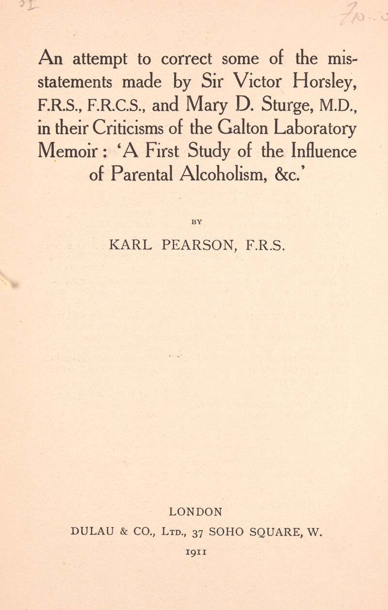 An attempt to correct some of the mis¬ statements made by Sir Victor Horsley, F.R.S., F.R.C.S., and Mary D. Sturge, M.D., in their Criticisms of the Galton Laboratory Memoir : 'A First Study of the Influence of Parental Alcoholism, &c.' BY KARL PEARSON, F.R.S. LONDON DULAU & CO., Ltd., 37 SOHO SQUARE, W. 1911