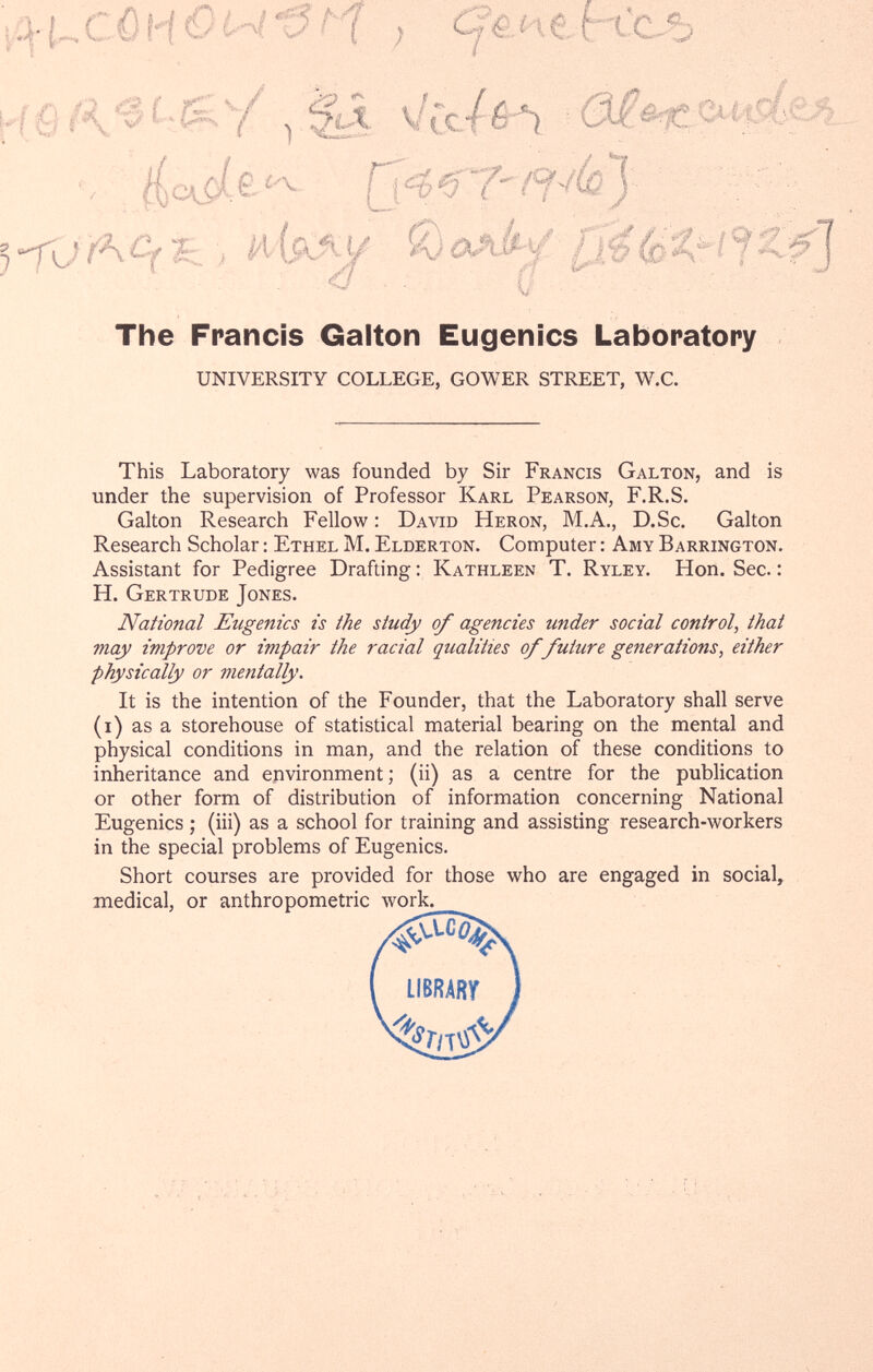 The Francis Galton Eugenics Laboratory UNIVERSITY COLLEGE, GOWER STREET, W.C. This Laboratory was founded by Sir Francis Galton, and is under the supervision of Professor Karl Pearson, F.R.S. Galton Research Fellow : David Heron, M.A., D.Sc. Galton Research Scholar : Ethel M. Elderton. Computer : Amy Barrington. Assistant for Pedigree Drafting ; Kathleen T. Ryley. Hon. Sec. : H. Gertrude Jones. National Eugenics is the study of agencies under social control, that may improve or impair the racial qualities of future generations, either physically or mentally. It is the intention of the Founder, that the Laboratory shall serve (i) as a storehouse of statistical material bearing on the mental and physical conditions in man, and the relation of these conditions to inheritance and epvironment ; (ii) as a centre for the publication or other form of distribution of information concerning National Eugenics ; (iii) as a school for training and assisting research-workers in the special problems of Eugenics. Short courses are provided for those who are engaged in social, medical, or anthropometric work. </ - . u-