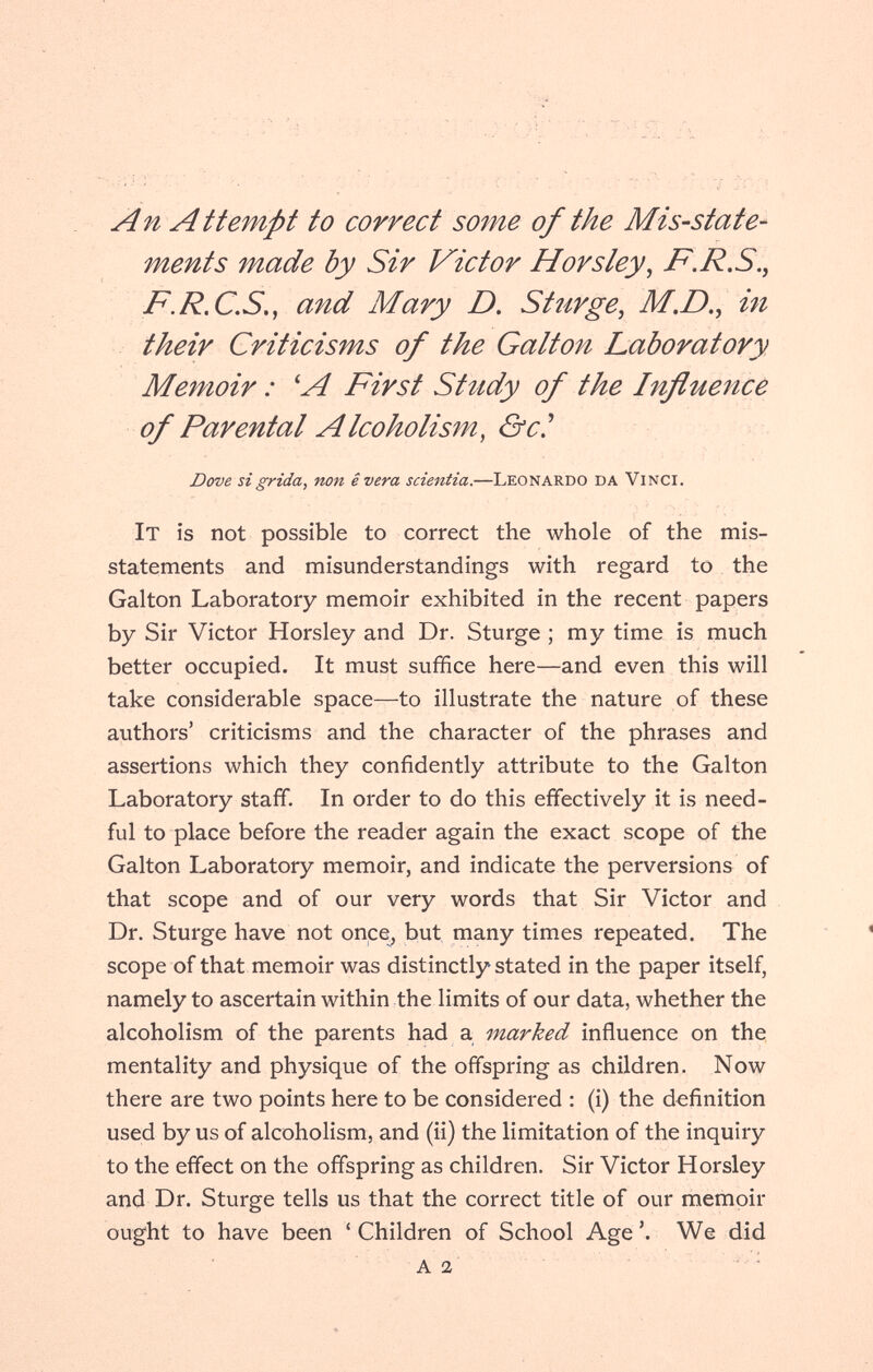 An Attempt to correct some of the Mis-state¬ ments made by Sir Victor Horsley^ F.R,S.^ F.R.CS,, and Mary D. St urge, M.D., in their Criticismos of the Galton Laboratory Memoir : ^A First Stttdy of the Influence of Parental Alcoholism, &c^ Dove si grida, non ê vera scientia.—Leonardo da Vinci. It is not possible to correct the whole of the mis¬ statements and misunderstandings with regard to the Galton Laboratory memoir exhibited in the recent papers by Sir Victor Horsley and Dr. Sturge ; my time is much better occupied. It must suffice here—and even this will take considerable space—to illustrate the nature of these authors' criticisms and the character of the phrases and assertions which they confidently attribute to the Galton Laboratory staff. In order to do this effectively it is need¬ ful to place before the reader again the exact scope of the Galton Laboratory memoir, and indicate the perversions of that scope and of our very words that Sir Victor and Dr. Sturge have not once_^ but many times repeated. The scope of that memoir was distinctly stated in the paper itself, namely to ascertain within the limits of our data, whether the alcoholism of the parents had a marked influence on the mentality and physique of the offspring as children. Now there are two points here to be considered : (i) the definition used by us of alcoholism, and (ii) the limitation of the inquiry to the effect on the offspring as children. Sir Victor Horsley and Dr. Sturge tells us that the correct title of our memoir ought to have been ' Children of School Age '. We did A a