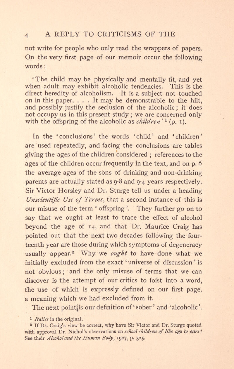 A REPLY TO CRITICISMS OF THE not write for people who only read the wrappers of papers. On the very first page of our memoir occur the following words : ' The child may be physically and mentally fit, and yet when adult may exhibit alcoholic tendencies. This is the direct heredity of alcoholism. It is a subject not touched on in this paper. ... It may be demonstrable to the hilt, and possibly justify the seclusion of the alcoholic ; it does not occupy us in this present study ; we are concerned only with the offspring of the alcoholic as children ' ^ (p. i). In the 'conclusions' the words 'child' and 'children' are used repeatedly, and facing the conclusions are tables giving the ages of the children considered ; references to the ages of the children occur frequently in the text, and on p. 6 the average ages of the sons of drinking and non-drinking parents are actually stated as 9*8 and 9*4 years respectively. Sir Victor Horsley and Dr. Sturge tell us under a heading Unscientific Use of Terms^ that a second instance of this is our misuse of the term ' offspring '. They further go on to say that we ought at least to trace the effect of alcohol beyond the age of 14, and that Dr. Maurice Craig has pointed out that the next two decades following the four¬ teenth year are those during which symptoms of degeneracy usually appear.^ Why we ought to have done what we initially excluded from the exact 'universe of discussion' is not obvious ; and the only misuse of terms that we can discover is the attempt of our critics to foist into a word, the use of which is expressly defined on our first page, a meaning which we had excluded from it. The next point|is our definition of ' sober ' and 'alcoholic'. 1 Italics in the original. ® If Dr. Craig's -view be correct, why have Sir Victor and Dr. Sturge quotèd with approval Dr. Nichol's observations on school children of like age to ours ? See their Alcohol and the Human Body, 1907, p. 325.