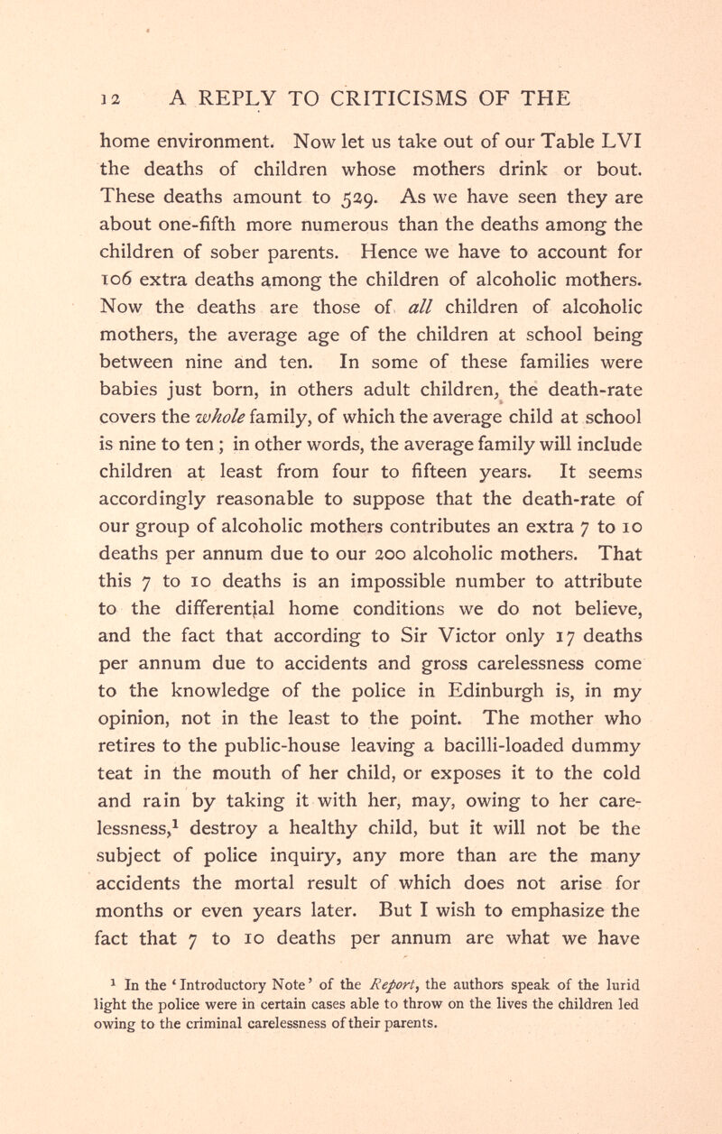 12 A REPLY TO CRITICISMS OF THE home environment. Now let us take out of our Table LVI the deaths of children whose mothers drink or bout. These deaths amount to 539. As we have seen they are about one-fifth more numerous than the deaths among the children of sober parents. Hence we have to account for T06 extra deaths among the children of alcoholic mothers. Now the deaths are those of all children of alcoholic mothers, the average age of the children at school being between nine and ten. In some of these families were babies just born, in others adult children, the death-rate covers the family, of which the average child at school is nine to ten ; in other words, the average family will include children at least from four to fifteen years. It seems accordingly reasonable to suppose that the death-rate of our group of alcoholic mothers contributes an extra 7 to 10 deaths per annum due to our 200 alcoholic mothers. That this 7 to 10 deaths is an impossible number to attribute to the differential home conditions we do not believe, and the fact that according to Sir Victor only 17 deaths per annum due to accidents and gross carelessness come to the knowledge of the police in Edinburgh is, in my opinion, not in the least to the point. The mother who retires to the public-house leaving a bacilli-loaded dummy teat in the mouth of her child, or exposes it to the cold and rain by taking it with her, may, owing to her care¬ lessness,^ destroy a healthy child, but it will not be the subject of police inquiry, any more than are the many accidents the mortal result of which does not arise for months or even years later. But I wish to emphasize the fact that 7 to 10 deaths per annum are what we have ^ In the ' Introductory Note ' of the Report, the authors speak of the lurid light the police were in certain cases able to throw on the lives the children led owing to the criminal carelessness of their parents.