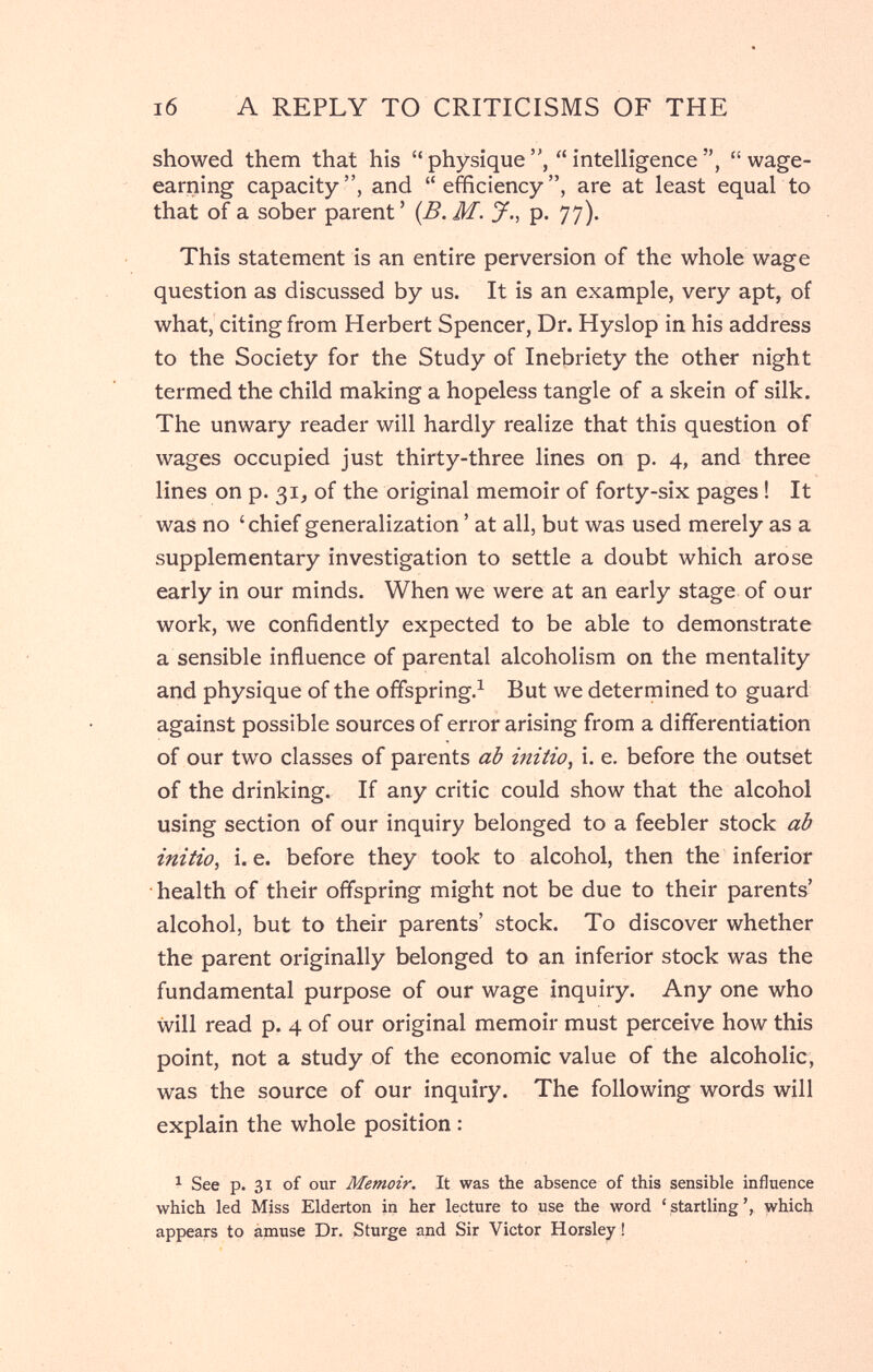 i6 A REPLY TO CRITICISMS OF THE showed them that his  physique  intelligence  wage- earning capacity, and efficiency, are at least equal to that of a sober parent' {B.M. J., p. 77). This statement is an entire perversion of the whole wage question as discussed by us. It is an example, very apt, of what, citing from Herbert Spencer, Dr. Hyslop in his address to the Society for the Study of Inebriety the other night termed the child making a hopeless tangle of a skein of silk. The unwary reader will hardly realize that this question of wages occupied just thirty-three lines on p. 4, and three lines on p. 31, of the original memoir of forty-six pages ! It was no 'chief generalization ' at all, but was used merely as a supplementary investigation to settle a doubt which arose early in our minds. When we were at an early stage of our work, we confidently expected to be able to demonstrate a sensible influence of parental alcoholism on the mentality and physique of the offspring.^ But we determined to guard against possible sources of error arising from a differentiation of our two classes of parents ab initio, i. e. before the outset of the drinking. If any critic could show that the alcohol using section of our inquiry belonged to a feebler stock ab initio, i. e. before they took to alcohol, then the inferior health of their offspring might not be due to their parents' alcohol, but to their parents' stock. To discover whether the parent originally belonged to an inferior stock was the fundamental purpose of our wage inquiry. Any one who will read p. 4 of our original memoir must perceive how this point, not a study of the economic value of the alcoholic, was the source of our inquiry. The following words will explain the whole position : ^ See p. 31 of our Memoir. It was the absence of this sensible influence which led Miss Elderton in her lecture to use the word 'startling', which appears to àmuse Dr. Sturge and Sir Victor Horsley !