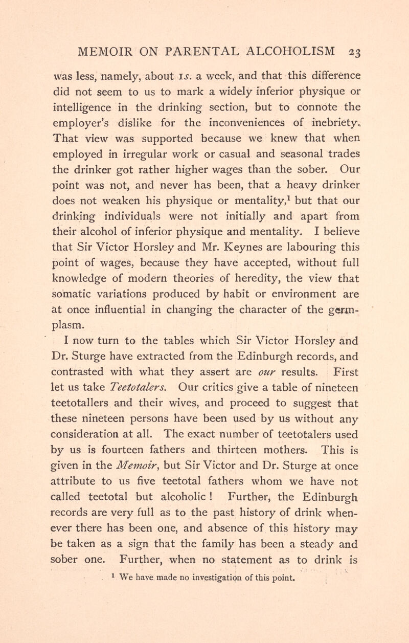 MEMOIR ON PARENTAL ALCOHOLISM 23 was less, namely, about is. a week, and that this difference did not seem to us to mark a widely inferior physique or intelligence in the drinking section, but to connote the employer's dislike for the inconveniences of inebriety.. That view was supported because we knew that when employed in irregular work or casual and seasonal trades the drinker got rather higher wages than the sober. Our point was not, and never has been, that a heavy drinker does not weaken his physique or mentality,^ but that our drinking individuals were not initially and apart from their alcohol of inferior physique and mentality- I believe that Sir Victor Horsley and Mr. Keynes are labouring this point of wages, because they have accepted, without full knowledge of modern theories of heredity, the view that somatic variations produced by habit or environment are at once influential in changing the character of the gcrm- plasm. I now turn to the tables which Sir Victor Horsley ànd Dr. Sturge have extracted from the Edinburgh records, and contrasted with what they assert are ûur results. First let us take Teetotalers. Our critics give a table of nineteen teetotallers and their wives, and proceed to suggest that these nineteen persons have been used by us without any consideration at all. The exact number of teetotalers used by us is fourteen fathers and thirteen mothers. This is given in the Memoir^ but Sir Victor and Dr. Sturge at once attribute to us five teetotal fathers whom we have not called teetotal but alcoholic ! Further, the Edinburgh records are very full as to the past history of drink when¬ ever there has been one, and absence of this history may be taken as a sign that the family has been a steady and sober one. Further, when no statement as to drink is ^ We have made no investigation of this point. i