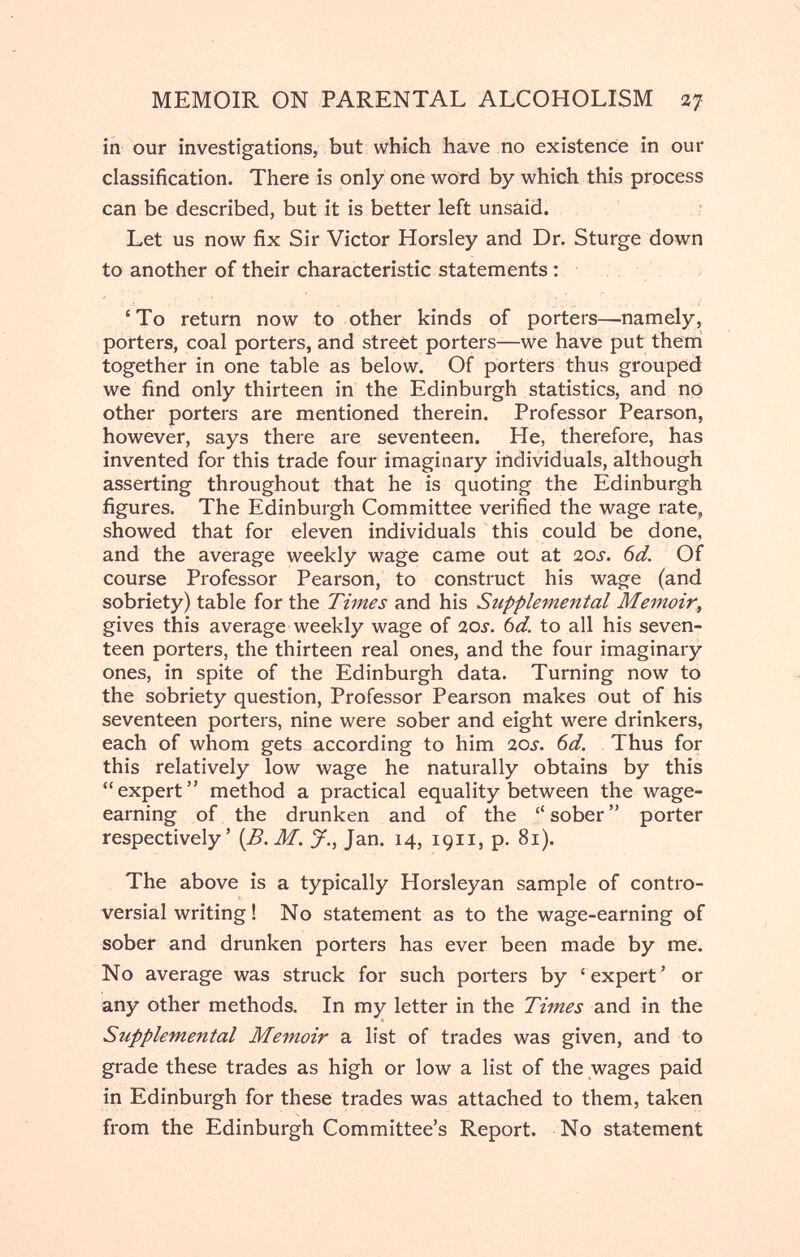 MEMOIR ON PARENTAL ALCOHOLISM щ in our investigations, but which have ño existence in our classification. There is only one word by which this process can be described, but it is better left unsaid. r Let us now fix Sir Victor Horsley and Dr. Sturge down to another of their characteristic statements : 'To return now to other kinds of porters—namely, porters, coal porters, and street porters—we have put theni together in one table as below. Of porters thus grouped we find only thirteen in the Edinburgh statistics, and np other porters are mentioned therein. Professor Pearson, however, says there are seventeen. He, therefore, has invented for this trade four imaginary individuals, although asserting throughout that he is quoting the Edinburgh figures. The Edinburgh Committee verified the wage rate, showed that for eleven individuals this could be done, and the average weekly wage came out at ios. 6d. Of course Professor Pearson, to construct his wage (and sobriety) table for the Times and his Supplemental Memoir., gives this average weekly wage of ios. bd. to all his seven¬ teen porters, the thirteen real ones, and the four imaginary ones, in spite of the Edinburgh data. Turning now to the sobriety question. Professor Pearson makes out of his seventeen porters, nine were sober and eight were drinkers, each of whom gets according to him acj. 6d. Thus for this relatively low wage he naturally obtains by this  expert  method a practical equality between the wage- earning of the drunken and of the  sober  porter respectively' [B.M. J., Jan. 14, 1911, p. 81). The above is a typically Horsleyan sample of contro¬ versial writing ! No statement as to the wage-earning of sober and drunken porters has ever been made by me. No average was struck for such porters by 'expert' or any other methods. In my letter in the Times and in the Supplemental Memoir a list of trades was given, and to grade these trades as high or low a list of the wages paid in Edinburgh for these trades was attached to them, taken from the Edinburgh Committee's Report. No statement