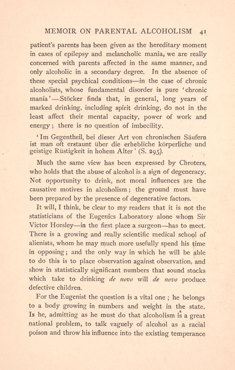 MEMOIR ON PARENTAL ALCOHOLISM 41 patient's parents has been given as the hereditary moment in cases of epilepsy and melancholic mania, we are really concerned with parents affected in the same manner, and only alcoholic in a secondary degree. In the absence of these special psychical conditions—in the case of chronic alcoholists, whose fundamental disorder is pure 'chronic mania' — Stöcker finds that, in general, long years of marked drinking, including spirit drinking, do not in the least affect their mental capacity, power of work and energy ; there is no question of imbecility. ' Im Gegentheil, bei dieser Art von chronischen Säufern ist man oft erstaunt über die erhebliche körperliche und geistige Rüstigkeit in hohem Alter ' (S. 295). Much the same view has been expressed by Chroters, who holds that the abuse of alcohol is a sign of degeneracy. Not opportunity to drink, not moral influences are the causative motives in alcoholism ; the ground must have been prepared by the presence of degenerative factors. It will, I think, be clear to my readers that it is not the statisticians of the Eugenics Laboratory alone whom Sir Victor Horsley—in the first place a surgeon—has to meet. There is a growing and really scientific medical school of alienists, whom he may niuch more usefully spend his time in opposing ; and the only way in which he will be able to do this is to place observation against observation, and show in statistically significant numbers that sound stocks which take to drinking de novo will de novo produce defective children. For the Eugenist the question is a vital one ; he belongs to a body growing in numbers and weight in the state. Is he, admitting as he must do that alcoholism is a great national problem, to talk vaguely of alcohol as a racial poison and throw his influence into the existing temperance