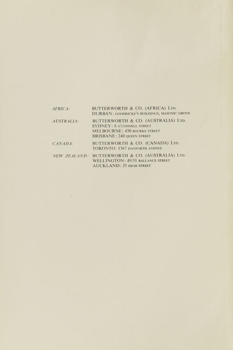 AFRICA : BUTTERWORTH & CO. (AFRICA) Ltd. DURBAN: goodricke's buildings, masonic grove AUSTRALIA: BUTTERWORTH & CO. (AUSTRALIA) Ltd. SYDNEY : 8 o'connell street MELBOURNE: 430 bourke street BRISBANE : 240 queen street CANADA: BUTTERWORTH & CO. (CANADA) Ltd. TORONTO: 1367 danforth avenue NEW ZEALAND: BUTTERWORTH & CO. (AUSTRALIA) Lit). WELLINGTON: 49/51 ballance street AUCKLAND: 35 mgh street