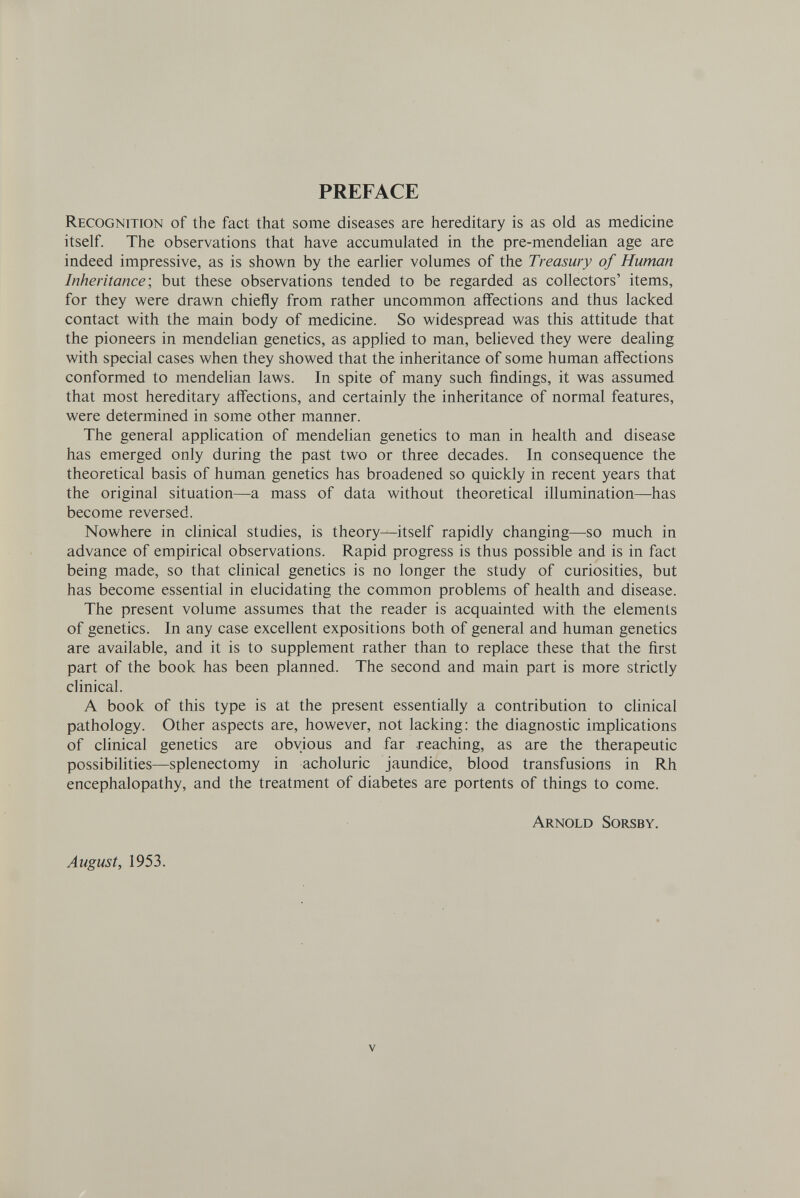 PREFACE Recognition of the fact that some diseases are hereditary is as old as medicine itself. The observations that have accumulated in the pre-mendelian age are indeed impressive, as is shown by the earlier volumes of the Treasury of Human Inheritance-, but these observations tended to be regarded as collectors' items, for they were drawn chiefly from rather uncommon affections and thus lacked contact with the main body of medicine. So widespread was this attitude that the pioneers in mendelian genetics, as applied to man, beheved they were dealing with special cases when they showed that the inheritance of some human affections conformed to mendelian laws. In spite of many such findings, it was assumed that most hereditary affections, and certainly the inheritance of normal features, were determined in some other manner. The general application of mendelian genetics to man in health and disease has emerged only during the past two or three decades. In consequence the theoretical basis of human genetics has broadened so quickly in recent years that the original situation—a mass of data without theoretical illumination—has become reversed. Nowhere in clinical studies, is theory—itself rapidly changing—so much in advance of empirical observations. Rapid progress is thus possible and is in fact being made, so that clinical genetics is no longer the study of curiosities, but has become essential in elucidating the common problems of health and disease. The present volume assumes that the reader is acquainted with the elements of genetics. In any case excellent expositions both of general and human genetics are available, and it is to supplement rather than to replace these that the first part of the book has been planned. The second and main part is more strictly clinical. A book of this type is at the present essentially a contribution to cUnical pathology. Other aspects are, however, not lacking: the diagnostic implications of clinical genetics are obvious and far reaching, as are the therapeutic possibihties—splenectomy in acholuric jaundice, blood transfusions in Rh encephalopathy, and the treatment of diabetes are portents of things to come. Arnold Sorsby. August, 1953. V