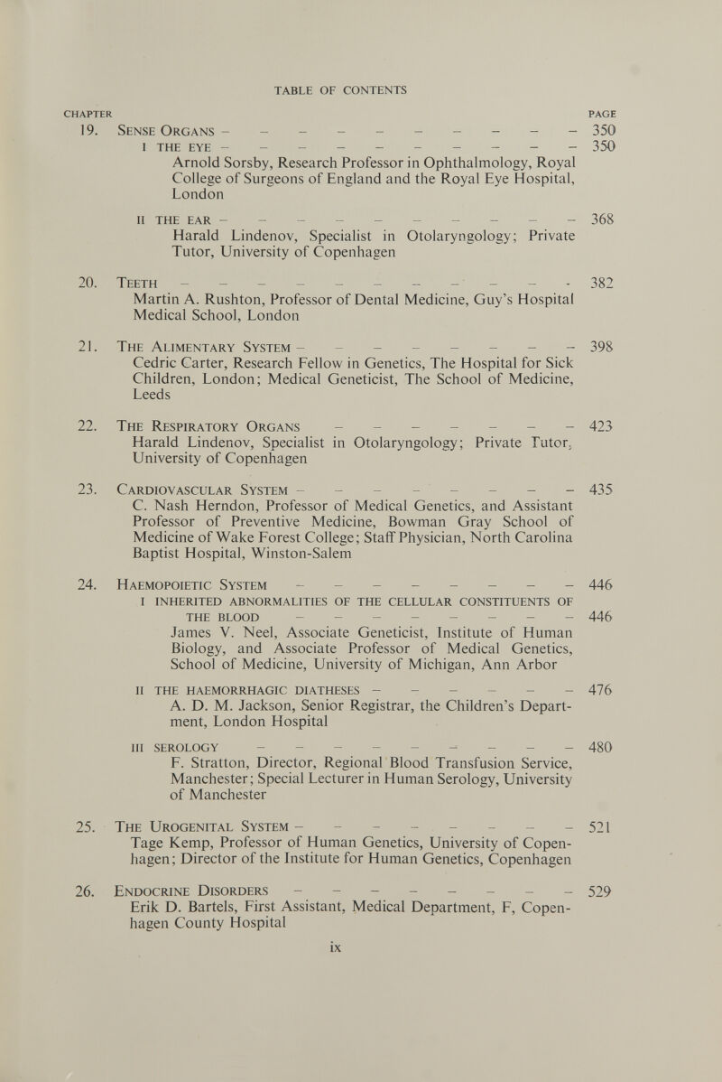 table of contents CHAPTER PAGE 19. Sense Organs --------- - 350 I the eye --------- - 350 Arnold Sorsby, Research Professor in Ophthalmology, Royal College of Surgeons of England and the Royal Eye Hospital, London ii the ear --------- - 368 Harald Lindenov, Specialist in Otolaryngology; Private Tutor, University of Copenhagen 20. Teeth - -- -- -- - - -- 382 Martin A. Rushton, Professor of Dental Medicine, Guy's Hospital Medical School, London 2L The Alimentary System- ------- 398 Cedric Carter, Research Fellow in Genetics, The Hospital for Sick Children, London; Medical Geneticist, The School of Medicine, Leeds 22. The Respiratory Organs 423 Harald Lindenov, Specialist in Otolaryngology; Private Tutor. University of Copenhagen 23. Cardiovascular System ------- - 435 C. Nash Herndon, Professor of Medical Genetics, and Assistant Professor of Preventive Medicine, Bowman Gray School of Medicine of Wake Forest College; Staff Physician, North Carolina Baptist Hospital, Winston-Salem 24. Haemopoietic System - 445 i inherited abnormalities of the cellular constituents of the blood - 445 James V. Neel, Associate Geneticist, Institute of Human Biology, and Associate Professor of Medical Genetics, School of Medicine, University of Michigan, Ann Arbor ii the haemorrhagic diatheses - - - - - -476 A. D. M. Jackson, Senior Registrar, the Children's Depart¬ ment, London Hospital iii serology - -- -- -- -- 480 F. Stratton, Director, Regional Blood Transfusion Service, Manchester; Special Lecturer in Human Serology, University of Manchester 25. The Urogenital System - - - - - - - -521 Tage Kemp, Professor of Human Genetics, University of Copen¬ hagen; Director of the Institute for Human Genetics, Copenhagen 26. Endocrine Disorders - -- -- -- - 529 Erik D. Bartels, First Assistant, Medical Department, F, Copen¬ hagen County Hospital ix lb,'«. -