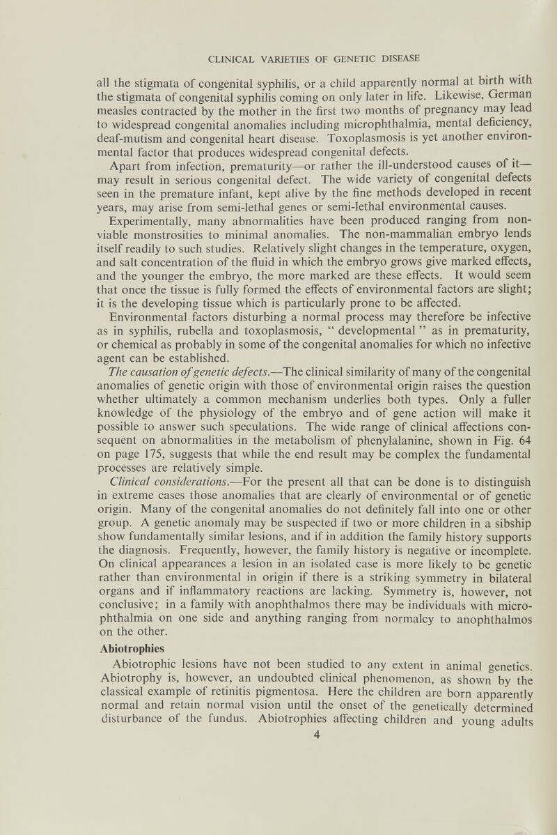 CLINICAL VARIETIES OF GENETIC DISEASE all the stigmata of congenital syphilis, or a child apparently normal at birth with the stigmata of congenital syphilis coming on only later in life. Likewise, German measles contracted by the mother in the first two months of pregnancy may lead to widespread congenital anomaHes including microphthalmia, mental deficiency, deaf-mutism and congenital heart disease. Toxoplasmosis is yet another environ¬ mental factor that produces widespread congenital defects. Apart from infection, prematurity—or rather the ill-understood causes of it may result in serious congenital defect. The wide variety of congenital defects seen in the premature infant, kept alive by the fine methods developed in recent years, may arise from semi-lethal genes or semi-lethal environmental causes. Experimentally, many abnormahties have been produced ranging from non¬ viable monstrosities to minimal anomalies. The non-mammaUan embryo lends itself readily to such studies. Relatively slight changes in the temperature, oxygen, and salt concentration of the fluid in which the embryo grows give marked effects, and the younger the embryo, the more marked are these effects. It would seem that once the tissue is fully formed the effects of environmental factors are slight ; it is the developing tissue which is particularly prone to be affected. Environmental factors disturbing a normal process may therefore be infective as in syphiHs, rubella and toxoplasmosis,  developmental  as in prematurity, or chemical as probably in some of the congenital anomahes for which no infective agent can be established. The causation of genetic defects.—The clinical similarity of many of the congenital anomahes of genetic origin with those of environmental origin raises the question whether ultimately a common mechanism underhes both types. Only a fuller knowledge of the physiology of the embryo and of gene action will make it possible to answer such speculations. The wide range of chnical affections con¬ sequent on abnormalities in the metabolism of phenylalanine, shown in Fig. 64 on page 175, suggests that while the end result may be complex the fundamental processes are relatively simple. Clinical considerations.—For the present all that can be done is to distinguish in extreme cases those anomalies that are clearly of environmental or of genetic origin. Many of the congenital anomahes do not definitely fall into one or other group. A genetic anomaly may be suspected if two or more children in a sibship show fundamentally similar lesions, and if in addition the family history supports the diagnosis. Frequently, however, the family history is negative or incomplete. On clinical appearances a lesion in an isolated case is more likely to be genetic rather than environmental in origin if there is a striking symmetry in bilateral organs and if inflammatory reactions are lacking. Symmetry is, however, not conclusive; in a family with anophthalmos there may be individuals with micro¬ phthalmia on one side and anything ranging from normalcy to anophthalmos on the other. Abiotrophies Abiotrophie lesions have not been studied to any extent in animal genetics. Abiotrophy is, however, an undoubted clinical phenomenon, as shown by the classical example of retinitis pigmentosa. Here the children are born apparently normal and retain normal vision until the onset of the genetically determined disturbance of the fundus. Abiotrophies affecting children and young adults 4