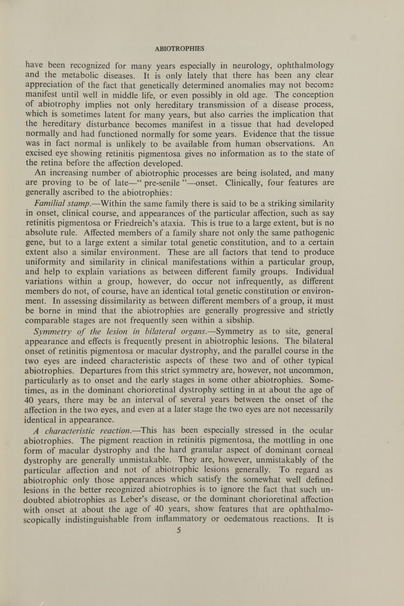 ABIOTROPHIES have been recognized for many years especially in neurology, ophthalmology and the metaboHc diseases. It is only lately that there has been any clear appreciation of the fact that genetically determined anomalies may not become manifest until well in middle hfe, or even possibly in old age. The conception of abiotrophy implies not only hereditary transmission of a disease process, v^hich is sometimes latent for many years, but also carries the implication that the hereditary disturbance becomes manifest in a tissue that had developed normally and had functioned normally for some years. Evidence that the tissue was in fact normal is unlikely to be available from human observations. An excised eye showing retinitis pigmentosa gives no information as to the state of the retina before the affection developed. An increasing number of abiotrophic processes are being isolated, and many are proving to be of late— pre-senile —onset. Clinically, four features are generally ascribed to the abiotrophies : Familial stamp.—Within the same family there is said to be a striking similarity in onset, cHnical course, and appearances of the particular affection, such as say retinitis pigmentosa or Friedreich's ataxia. This is true to a large extent, but is no absolute rule. Affected members of a family share not only the same pathogenic gene, but to a large extent a similar total genetic constitution, and to a certain extent also a similar environment. These are all factors that tend to produce uniformity and similarity in clinical manifestations within a particular group, and help to explain variations as between different family groups. Individual variations within a group, however, do occur not infrequently, as different members do not, of course, have an identical total genetic constitution or environ¬ ment. In assessing dissimilarity as between different members of a group, it must be borne in mind that the abiotrophies are generally progressive and strictly comparable stages are not frequently seen within a sibship. Symmetry of the lesion in bilateral organs.—Symmetry as to site, general appearance and effects is frequently present in abiotrophic lesions. The bilateral onset of retinitis pigmentosa or macular dystrophy, and the parallel course in the two eyes are indeed characteristic aspects of these two and of other typical abiotrophies. Departures from this strict symmetry are, however, not uncommon, particularly as to onset and the early stages in some other abiotrophies. Some¬ times, as in the dominant chorioretinal dystrophy setting in at about the age of 40 years, there may be an interval of several years between the onset of the affection in the two eyes, and even at a later stage the two eyes are not necessarily identical in appearance. A characteristic reaction.—This has been especially stressed in the ocular abiotrophies. The pigment reaction in retinitis pigmentosa, the mottling in one form of macular dystrophy and the hard granular aspect of dominant corneal dystrophy are generally unmistakable. They are, however, unmistakably of the particular affection and not of abiotrophic lesions generally. To regard as abiotrophic only those appearances which satisfy the somewhat well defined lesions in the better recognized abiotrophies is to ignore the fact that such un¬ doubted abiotrophies as Leber's disease, or the dominant chorioretinal affection with onset at about the age of 40 years, show features that are ophthalmo- scopically indistinguishable from inflammatory or oedematous reactions. It is 5