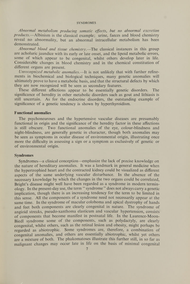 SYNDROMES Abnormal metabolism producing somatic ejfects, but no abnormal excretion products.—Albinism is the classical example; urine, faeces and blood chemistry reveal no abnormality, but an abnormal intracellular metaboHsm has been demonstrated. Abnormal blood and tissue chemistry.—The classical instances in this group are acholuric jaundice with its early or late onset, and the lipoid metabolic errors, some of which appear to be congenital, whilst others develop later in life. Considerable changes in blood chemistry and in the chemical constitution of different organs are present. Unrecognized metabolic anomalies.—It is not unhkely that with further refine¬ ments in biochemical and biological techniques, many genetic anomalies will ultimately prove to have a metabolic basis, and that the structural defects by which they are now recognized will be seen as secondary features. These different affections appear to be essentially genetic disorders. The significance of heredity in other metabohc disorders such as gout and Uthiasis is still uncertain. As for the endocrine disorders, the outstanding example of significance of a genetic tendency is shown by hyperthyroidism. Functional anomalies The psychoneuroses and the hypertensive vascular diseases are presumably functional in origin and the significance of the heredity factor in these affections is still obscure. Two functional anomalies of the eye, colour-blindness and night-blindness, are generally genetic in character, though both anomalies may be seen as symptoms in ocular disease of environmental origin, illustrating once more the difficulty in assessing a sign or a symptom as exclusively of genetic or of environmental origin. Syndromes Syndromes—a clinical conception—emphasize the lack of precise knowledge on the nature of hereditary anomalies. It was a landmark in general medicine when the hypertrophied heart and the contracted kidney could be visualized as different aspects of the same underlying vascular disturbance. In the absence of the necessary knowledge by which the changes in the two organs could be correlated, Bright's disease might well have been regarded as a syndrome in modern termin¬ ology. In the present-day use, the term  syndrome  does not always carry a genetic implication, though there is an increasing tendency for the term to be limited in this sense. All the components of a syndrome need not necessarily appear at the same time. In the syndrome of macular coloboma and apical dystrophy of hands and feet both components are clearly congenital in nature. The syndrome of angioid streaks, pseudo-xanthoma elasticum and vascular hypertension, consists of components that become manifest in postnatal life. In the Laurence-Moon- Biedl syndrome some of the components, such as Polydactyly, are clearly congenital, whilst others, such as the retinal lesion and obesity, might perhaps be regarded as abiotrophic. Some syndromes are, therefore, a combination of congenital anomalies, and others are essentially abiotrophic, whilst yet others are a mixture of both. The phakomatoses illustrate this further still, in so far as malignant changes may occur late in life on the basis of minimal congenital 7