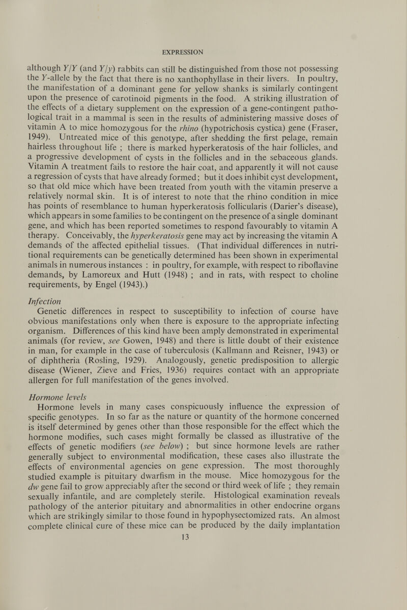 EXPRESSION although Y ¡Y (and Yjy) rabbits can still be distinguished from those not possessing the У-allele by the fact that there is no xanthophyllase in their livers. In poultry, the manifestation of a dominant gene for yellow shanks is similarly contingent upon the presence of Carotinoid pigments in the food. A striking illustration of the effects of a dietary supplement on the expression of a gene-contingent patho¬ logical trait in a mammal is seen in the results of administering massive doses of vitamin A to mice homozygous for the rhino (hypotrichosis cystica) gene (Fraser, 1949). Untreated mice of this genotype, after shedding the first pelage, remain hairless throughout life ; there is marked hyperkeratosis of the hair follicles, and a progressive development of cysts in the follicles and in the sebaceous glands. Vitamin A treatment fails to restore the hair coat, and apparently it will not cause a regression of cysts that have already formed ; but it does inhibit cyst development, so that old mice which have been treated from youth with the vitamin preserve a relatively normal skin. It is of interest to note that the rhino condition in mice has points of resemblance to human hyperkeratosis foUicularis (Darier's disease), which appears in some families to be contingent on the presence of a single dominant gene, and which has been reported sometimes to respond favourably to vitamin A therapy. Conceivably, the hyperkeratosis gene may act by increasing the vitamin A demands of the affected epithelial tissues. (That individual differences in nutri¬ tional requirements can be genetically determined has been shown in experimental animals in numerous instances : in poultry, for example, with respect to riboflavine demands, by Lamoreux and Hütt (1948) ; and in rats, with respect to choline requirements, by Engel (1943).) Infection Genetic differences in respect to susceptibility to infection of course have obvious manifestations only when there is exposure to the appropriate infecting organism. Differences of this kind have been amply demonstrated in experimental animals (for review, see Gowen, 1948) and there is little doubt of their existence in man, for example in the case of tuberculosis (Kallmann and Reisner, 1943) or of diphtheria (Roshng, 1929). Analogously, genetic predisposition to allergic disease (Wiener, Zieve and Fries, 1936) requires contact with an appropriate allergen for full manifestation of the genes involved. Hormone levels Hormone levels in many cases conspicuously influence the expression of specific genotypes. In so far as the nature or quantity of the hormone concerned is itself determined by genes other than those responsible for the effect which the hormone modifies, such cases might formally be classed as illustrative of the effects of genetic modifiers {see below) ; but since hormone levels are rather generally subject to environmental modification, these cases also illustrate the effects of environmental agencies on gene expression. The most thoroughly studied example is pituitary dwarfism in the mouse. Mice homozygous for the dw gene fail to grow appreciably after the second or third week of life ; they remain sexually infantile, and are completely sterile. Histological examination reveals pathology of the anterior pituitary and abnormalities in other endocrine organs which are strikingly similar to those found in hypophysectomized rats. An almost complete clinical cure of these mice can be produced by the daily implantation 13