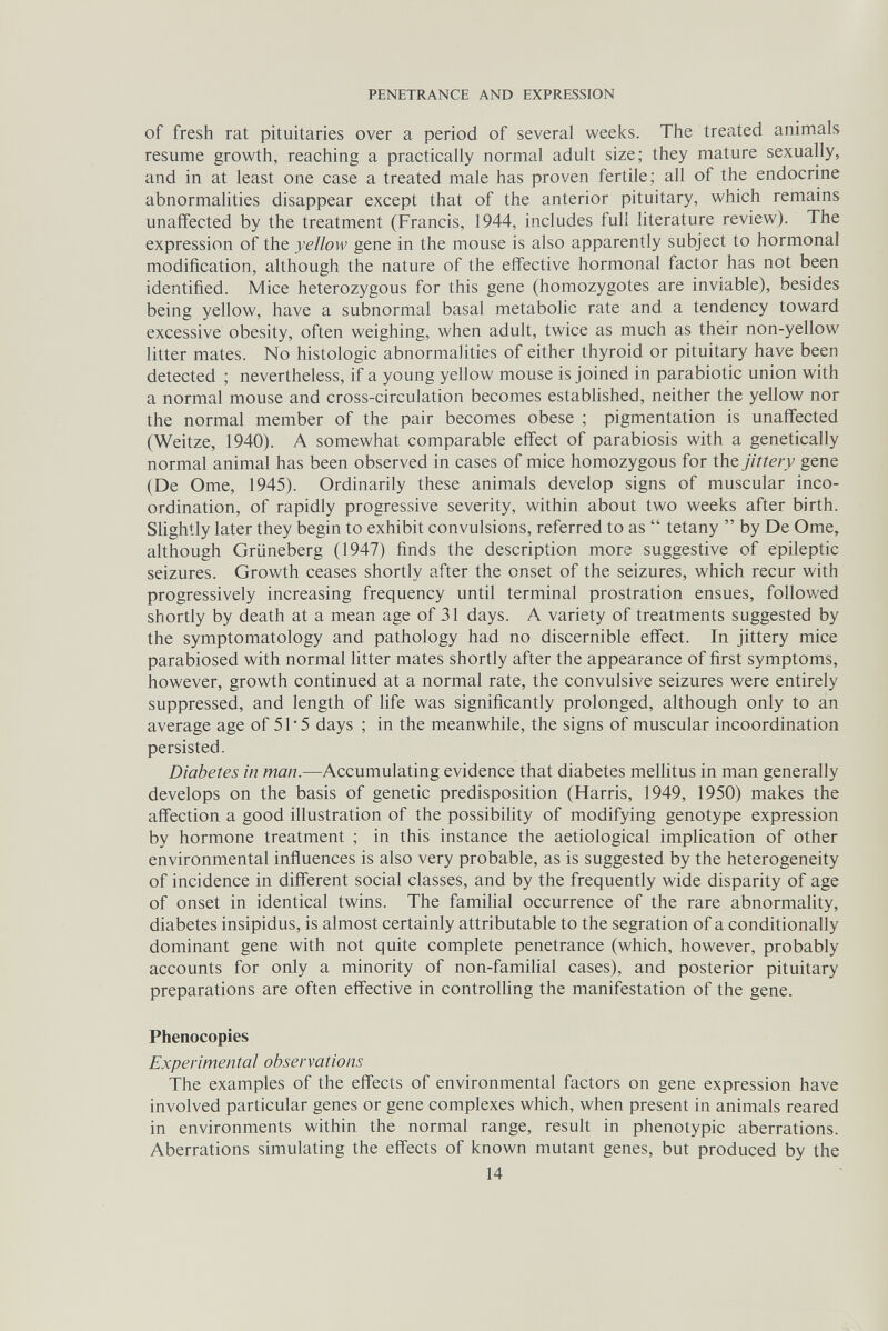 PENETRANCE AND EXPRESSION of fresh rat pituitaries over a period of several weeks. The treated animals resume growth, reaching a practically normal adult size; they mature sexually, and in at least one case a treated male has proven fertile; all of the endocrine abnormalities disappear except that of the anterior pituitary, which remains unaffected by the treatment (Francis, 1944, includes full literature review). The expression of the yellow gene in the mouse is also apparently subject to hormonal modification, although the nature of the effective hormonal factor has not been identified. Mice heterozygous for this gene (homozygotes are inviable), besides being yellow, have a subnormal basal metabolic rate and a tendency toward excessive obesity, often weighing, when adult, twice as much as their non-yellow litter mates. No histologic abnormalities of either thyroid or pituitary have been detected ; nevertheless, if a young yellow mouse is joined in parabiotic union with a normal mouse and cross-circulation becomes estabhshed, neither the yellow nor the normal member of the pair becomes obese ; pigmentation is unaffected (Weitze, 1940). A somewhat comparable eff'ect of parabiosis with a genetically normal animal has been observed in cases of mice homozygous for the jittery gene (De Ome, 1945). Ordinarily these animals develop signs of muscular inco¬ ordination, of rapidly progressive severity, within about two weeks after birth. Slightly later they begin to exhibit convulsions, referred to as  tetany  by De Ome, although Grüneberg (1947) finds the description more suggestive of epileptic seizures. Growth ceases shortly after the onset of the seizures, which recur with progressively increasing frequency until terminal prostration ensues, followed shortly by death at a mean age of 31 days. Л variety of treatments suggested by the symptomatology and pathology had no discernible effect. In jittery mice parabiosed with normal litter mates shortly after the appearance of first symptoms, however, growth continued at a normal rate, the convulsive seizures were entirely suppressed, and length of life was significantly prolonged, although only to an average age of 51 5 days ; in the meanwhile, the signs of muscular incoordination persisted. Diabetes in man.—Accumulating evidence that diabetes mellitus in man generally develops on the basis of genetic predisposition (Harris, 1949, 1950) makes the affection a good illustration of the possibility of modifying genotype expression by hormone treatment ; in this instance the aetiological implication of other environmental influences is also very probable, as is suggested by the heterogeneity of incidence in different social classes, and by the frequently wide disparity of age of onset in identical twins. The familial occurrence of the rare abnormality, diabetes insipidus, is almost certainly attributable to the segration of a conditionally dominant gene with not quite complete penetrance (which, however, probably accounts for only a minority of non-familial cases), and posterior pituitary preparations are often effective in controlling the manifestation of the gene. Phenocopies Experimental observations The examples of the effects of environmental factors on gene expression have involved particular genes or gene complexes which, when present in animals reared in environments within the normal range, result in phenotypic aberrations. Aberrations simulating the effects of known mutant genes, but produced by the 14