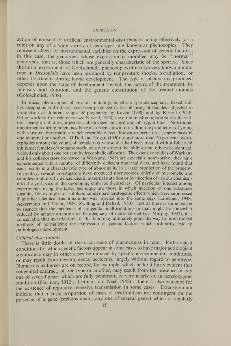 EXPRESSION action of unusual or artificial environmental disturbances acting effectively (as a rule) on any of a wide variety of genotypes, are known as phenocopies. They represent effects of environmental variables on the expression of genetic factors ; in this case, the genotypes whose expression is modified may be  normal  genotypes, that is, those which are generally characteristic of the species. Since the initial experiments of Goldschmidt, phenocopies of nearly every known mutant type in Drosophila have been produced by temperature shocks, x-radiation, or other treatments during larval development. The type of phenocopy produced depends upon the stage of development treated, the nature of the treatment, its intensity and duration, and the genetic constitution of the treated animals (Goldschmidt, 1938). In mice, phenocopies of several mutant-gene effects (pseudencephaly, flexed tail, hydrocephalus and others) have been produced in the offspring of females subjected to x-radiation at different stages of pregnancy by Kaven (1938) and by Russell (1950). Other workers (for references see Russell, 1950) have obtained comparable results with, rats, using x-radiation, injections of nitrogen mustard and of trypan blue. Nutritional impairments during pregnancy have also been shown to result in the production of young with various abnormahties which resemble defects known to occur on a genetic basis in one mammal or another. O'Dell and Hogan (1950) found more than 20 per cent hydro¬ cephalics among the young of female rats whose diet had been treated with a folic acid inhibitor; females of the same stock, on a diet without the inhibitor but otherwise identical, yielded only about one per cent hydrocephalic offspring. The extensive studies of Warkany and his collaborators (reviewed in Warkany, 1947) are especially noteworthy; they have experimented with a number of differently deficient maternal diets, and have found that each results in a characteristic type of abnormality in a large proportion of the progeny. In poultry, several investigators have produced phenocopies, chiefly of micromelic and rumpless mutants, by deficiencies in maternal nutrition or by injection of various chemicals into the yolk sacs of the developing embryos themselves. Of particular interest among experiments using the latter technique are those in which injection of one substance (insulin, for example, or sulphanilamide) had teratogenic effects which were suppressed if another chemical (nicotinamide) was injected into the same eggs (Landauer, 1948; Ackermann and Taylor, 1948; Zwilling and DeBell, 1950). Just as there is some reason to suspect that the incidence of congenital malformations in man might be somewhat reduced by greater attention to the adequacy of maternal diet {see Murphy, 1947), it is conceivable that investigations of this kind may ultimately point the way to more radical methods of normalizing the expression of genetic factors which ordinarily lead to pathological development. Clinical observations There is little doubt of the occurrence of phenocopies in man. Pathological conditions for which genetic factors appear in some cases to have major aetiological significance may in other cases be induced by specific environmental conditions, or may result from developmental accidents, largely without regard to genotype. Numerous pedigrees are on record, for example, which make it fairly evident that congenital cataract, of one type or another, may result from the presence of any one of several genes which are fully penetrant, or very nearly so, in heterozygous condition (Harman, 1912 ; Lutman and Neel, 1945) ; there is also evidence for the existence of regularly recessive transmission in some cases. Extensive data indicate that a large proportion of cases of deaf-mutism are contingent on the presence of a gene (perhaps again, any one of several genes) which is regularly 15