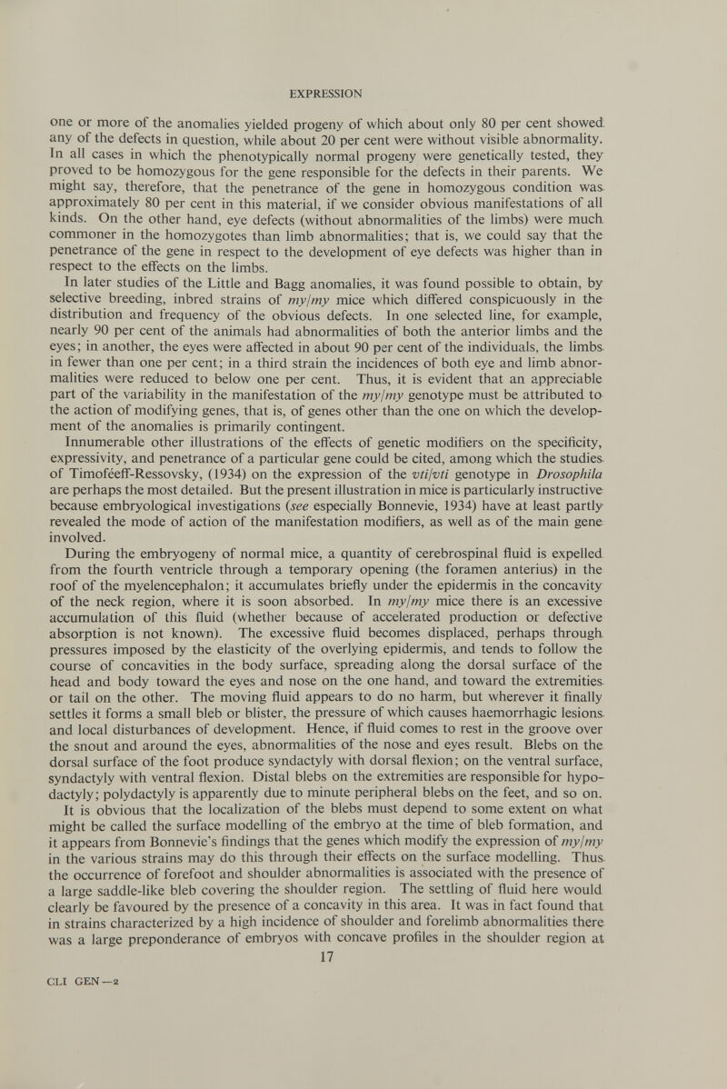 EXPRESSION one or more of the anomalies yielded progeny of which about only 80 per cent showed- any of the defects in question, while about 20 per cent were without visible abnormality. In all cases in which the phenotypically normal progeny were genetically tested, they proved to be homozygous for the gene responsible for the defects in their parents. We might say, therefore, that the penetrance of the gene in homozygous condition was. approximately 80 per cent in this material, if we consider obvious manifestations of all kinds. On the other hand, eye defects (without abnormalities of the limbs) were much commoner in the homozygotes than limb abnormalities; that is, we could say that the penetrance of the gene in respect to the development of eye defects was higher than in respect to the effects on the limbs. In later studies of the Little and Bagg anomalies, it was found possible to obtain, by selective breeding, inbred strains of mylmy mice which differed conspicuously in the distribution and frequency of the obvious defects. In one selected line, for example, nearly 90 per cent of the animals had abnormalities of both the anterior limbs and the eyes; in another, the eyes were affected in about 90 per cent of the individuals, the limbs, in fewer than one per cent; in a third strain the incidences of both eye and limb abnor¬ malities were reduced to below one per cent. Thus, it is evident that an appreciable part of the variability in the manifestation of the mylmy genotype must be attributed to the action of modifying genes, that is, of genes other than the one on which the develop¬ ment of the anomalies is primarily contingent. Innumerable other illustrations of the effects of genetic modifiers on the specificity, expressivity, and penetrance of a particular gene could be cited, among which the studies, of Timoféefî-Ressovsky, (1934) on the expression of the vtilvti genotype in Dwsophila are perhaps the most detailed. But the present illustration in mice is particularly instructive because embryological investigations {see especially Bonnevie, 1934) have at least partly revealed the mode of action of the manifestation modifiers, as well as of the main gene involved. During the embryogeny of normal mice, a quantity of cerebrospinal fluid is expelled from the fourth ventricle through a temporary opening (the foramen anterius) in the roof of the myelencephalon ; it accumulates briefly under the epidermis in the concavity of the neck region, where it is soon absorbed. In mylmy mice there is an excessive accumulation of this fluid (whether because of accelerated production or defective absorption is not known). The excessive fluid becomes displaced, perhaps through pressures imposed by the elasticity of the overlying epidermis, and tends to follow the course of concavities in the body surface, spreading along the dorsal surface of the head and body toward the eyes and nose on the one hand, and toward the extremities or tail on the other. The moving fluid appears to do no harm, but wherever it finally settles it forms a small bleb or blister, the pressure of which causes haemorrhagic lesions, and local disturbances of development. Hence, if fluid comes to rest in the groove over the snout and around the eyes, abnormalities of the nose and eyes result. Blebs on the dorsal surface of the foot produce syndactyly with dorsal flexion; on the ventral surface, syndactyly with ventral flexion. Distal blebs on the extremities are responsible for hypo- dactyly; Polydactyly is apparently due to minute peripheral blebs on the feet, and so on. It is obvious that the localization of the blebs must depend to some extent on what might be called the surface modelling of the embryo at the time of bleb formation, and it appears from Bonnevie's findings that the genes which modify the expression of mylmy in the various strains may do this through their effects on the surface modelling. Thus, the occurrence of forefoot and shoulder abnormalities is associated with the presence of a large saddle-like bleb covering the shoulder region. The settling of fluid here would clearly be favoured by the presence of a concavity in this area. It was in fact found that in strains characterized by a high incidence of shoulder and forelimb abnormalities there was a large preponderance of embryos with concave profiles in the shoulder region at 17 cu GEN—a
