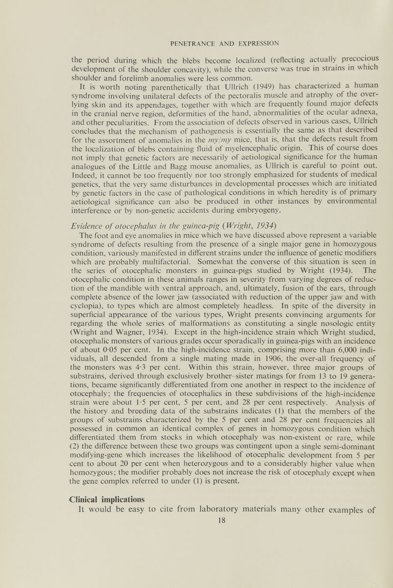 PENETRANCE AND EXPRESSION the period during which the blebs become localized (reflecting actually precocious development of the shoulder concavity), while the converse was true in strains in which shoulder and forelimb anomalies were less common. It is worth noting parenthetically that Ullrich (1949) has characterized a human syndrome involving unilateral defects of the pectoralis muscle and atrophy of the over¬ lying skin and its appendages, together with which are frequently found major defects in the cranial nerve region, deformities of the hand, abnormalities of the ocular adnexa, and other peculiarities. From the association of defects observed in various cases, Ullrich concludes that the mechanism of pathogenesis is essentially the same as that described for the assortment of anomalies in the myjmy mice, that is, that the defects result from the localization of blebs containing fluid of myelencephalic origin. This of course does not imply that genetic factors are necessarily of aetiological significance for the human analogues of the Little and Bagg mouse anomalies, as Ullrich is careful to point out. Indeed, it cannot be too frequently nor too strongly emphasized for students of medical genetics, that the very same disturbances in developmental processes which are initiated by genetic factors in the case of pathological conditions in which heredity is of primary aetiological significance can also be produced in other instances by environmental interference or by non-genetic accidents during embryogeny. Evidence of otocephalus in the guinea-pig {Wright, 1934) The foot and eye anomalies in mice which we have discussed above represent a variable syndrome of defects resulting from the presence of a single major gene in homozygous condition, variously manifested in different strains under the influence of genetic modifiers which are probably multifactorial. Somewhat the converse of this situation is seen in the series of otocephalic monsters in guinea-pigs studied by Wright (1934). The otocephalic condition in these animals ranges in severity from varying degrees of reduc¬ tion of the mandible with ventral approach, and, ultimately, fusion of the ears, through complete absence of the lower jaw (associated with reduction of the upper jaw and with cyclopia), to types which are almost completely headless. In spite of the diversity in superficial appearance of the various types, Wright presents convincing arguments for regarding the whole series of malformations as constituting a single nosologic entity (Wright and Wagner, 1934). Except in the high-incidence strain which Wright studied, otocephalic monsters of various grades occur sporadically in guinea-pigs with an incidence of about 0-05 per cent. In the high-incidence strain, comprising more than 6,000 indi¬ viduals, all descended from a single mating made in 1906, the over-all frequency of the monsters was 4-3 per cent. Within this strain, however, three major groups of substrains, derived through exclusively brother-sister matings for from 13 to 19 genera¬ tions, became significantly differentiated from one another in respect to the incidence of otocephaly; the frequencies of otocephalies in these subdivisions of the high-incidence strain were about 1-5 per cent, 5 per cent, and 28 per cent respectively. Analysis of the history and breeding data of the substrains indicates (1) that the members of the groups of substrains characterized by the 5 per cent and 28 per cent frequencies all possessed in common an identical complex of genes in homozygous condition which dilferentiated them from stocks in which otocephaly was non-existent or rare, while (2) the difference between these two groups was contingent upon a single semi-dominant modifying-gene which increases the likelihood of otocephalic development from 5 per cent to about 20 per cent when heterozygous and to a considerably higher value when homozygous ; the modifier probably does not increase the risk of otocephaly except when the gene complex referred to under (1) is present. Clinical implications It would be easy to cite from laboratory materials many other examples of 18
