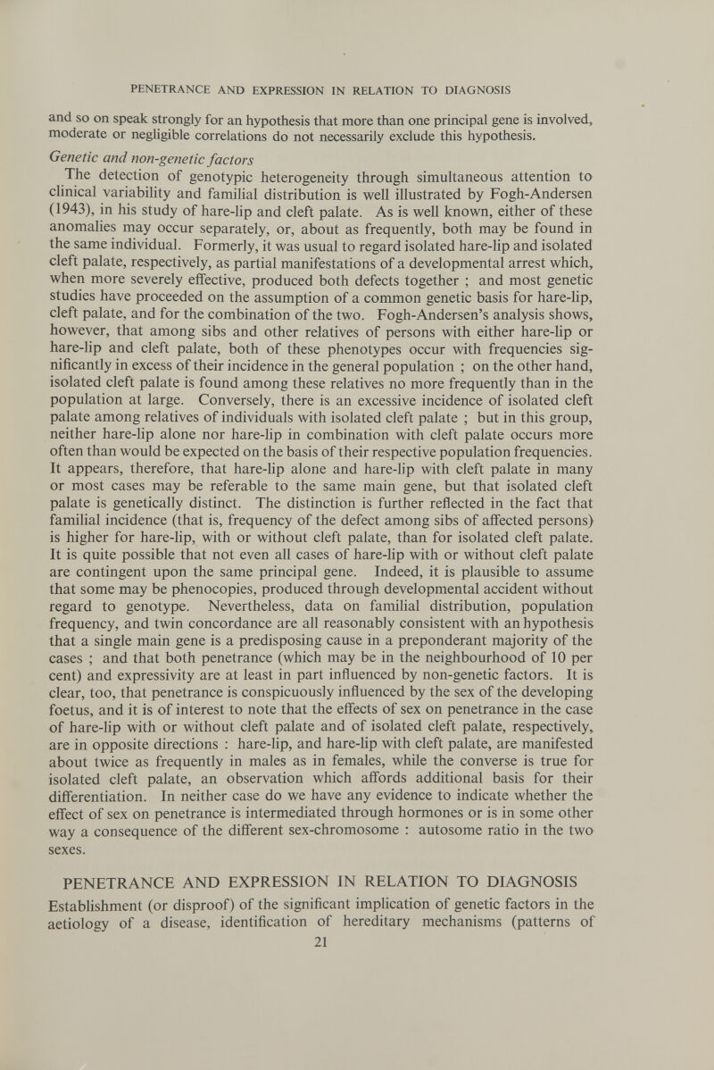 PENETRANCE AND EXPRESSION IN RELATION TO DIAGNOSIS and SO on speak strongly for an hypothesis that more than one principal gene is involved, moderate or negligible correlations do not necessarily exclude this hypothesis. Genetic and non-genetic factors The detection of genotypic heterogeneity through simultaneous attention to clinical variability and familial distribution is well illustrated by Fogh-Andersen (1943), in his study of hare-lip and cleft palate. As is well known, either of these anomalies may occur separately, or, about as frequently, both may be found in the same individual. Formerly, it was usual to regard isolated hare-lip and isolated cleft palate, respectively, as partial manifestations of a developmental arrest which, when more severely effective, produced both defects together ; and most genetic studies have proceeded on the assumption of a common genetic basis for hare-lip, cleft palate, and for the combination of the two. Fogh-Andersen's analysis shows, however, that among sibs and other relatives of persons with either hare-Hp or hare-lip and cleft palate, both of these phenotypes occur with frequencies sig¬ nificantly in excess of their incidence in the general population ; on the other hand, isolated cleft palate is found among these relatives no more frequently than in the population at large. Conversely, there is an excessive incidence of isolated cleft palate among relatives of individuals with isolated cleft palate ; but in this group, neither hare-lip alone nor hare-hp in combination with cleft palate occurs more often than would be expected on the basis of their respective population frequencies. It appears, therefore, that hare-lip alone and hare-hp with cleft palate in many or most cases may be referable to the same main gene, but that isolated cleft palate is genetically distinct. The distinction is further reflected in the fact that familial incidence (that is, frequency of the defect among sibs of affected persons) is higher for hare-Hp, with or without cleft palate, than for isolated cleft palate. It is quite possible that not even all cases of hare-Hp with or without cleft palate are contingent upon the same principal gene. Indeed, it is plausible to assume that some may be phenocopies, produced through developmental accident without regard to genotype. Nevertheless, data on familial distribution, population frequency, and twin concordance are all reasonably consistent with an hypothesis that a single main gene is a predisposing cause in a preponderant majority of the cases ; and that both penetrance (which may be in the neighbourhood of 10 per cent) and expressivity are at least in part influenced by non-genetic factors. It is clear, too, that penetrance is conspicuously influenced by the sex of the developing foetus, and it is of interest to note that the effects of sex on penetrance in the case of hare-Hp with or without cleft palate and of isolated cleft palate, respectively, are in opposite directions ; hare-Hp, and hare-Hp with cleft palate, are manifested about twice as frequently in males as in females, while the converse is true for isolated cleft palate, an observation which affords additional basis for their differentiation. In neither case do we have any evidence to indicate whether the effect of sex on penetrance is intermediated through hormones or is in some other way a consequence of the different sex-chromosome : autosome ratio in the two sexes. PENETRANCE AND EXPRESSION IN RELATION TO DIAGNOSIS Establishment (or disproof) of the significant implication of genetic factors in the aetiology of a disease, identification of hereditary mechanisms (patterns of 21