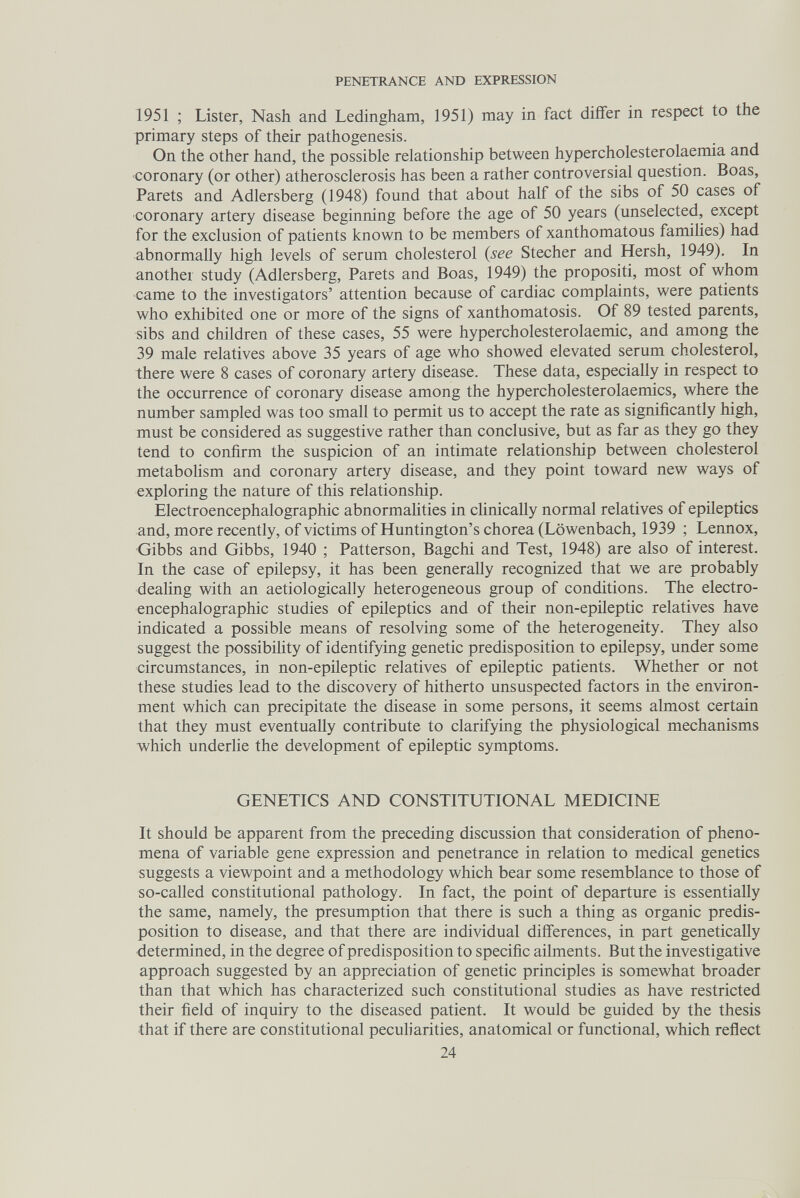 PENETRANCE AND EXPRESSION 1951 ; Lister, Nash and Ledingham, 1951) may in fact diifer in respect to the primary steps of their pathogenesis. On the other hand, the possible relationship between hypercholesterolaemia and coronary (or other) atherosclerosis has been a rather controversial question. Boas, Parets and Adlersberg (1948) found that about half of the sibs of 50 cases of coronary artery disease beginning before the age of 50 years (unselected, except for the exclusion of patients known to be members of xanthomatous famihes) had abnormally high levels of serum cholesterol (see Stecher and Hersh, 1949). In another study (Adlersberg, Parets and Boas, 1949) the propositi, most of whom came to the investigators' attention because of cardiac complaints, were patients who exhibited one or more of the signs of xanthomatosis. Of 89 tested parents, sibs and children of these cases, 55 were hypercholesterolaemic, and among the 39 male relatives above 35 years of age who showed elevated serum cholesterol, there were 8 cases of coronary artery disease. These data, especially in respect to the occurrence of coronary disease among the hypercholesterolaemics, where the number sampled was too small to permit us to accept the rate as significantly high, must be considered as suggestive rather than conclusive, but as far as they go they tend to confirm the suspicion of an intimate relationship between cholesterol metabolism and coronary artery disease, and they point toward new ways of exploring the nature of this relationship. Electroencephalographic abnormahties in clinically normal relatives of epileptics and, more recently, of victims of Huntington's chorea (Löwenbach, 1939 ; Lennox, Gibbs and Gibbs, 1940 ; Patterson, Bagchi and Test, 1948) are also of interest. In the case of epilepsy, it has been generally recognized that we are probably dealing with an aetiologically heterogeneous group of conditions. The electro¬ encephalographic studies of epileptics and of their non-epileptic relatives have indicated a possible means of resolving some of the heterogeneity. They also suggest the possibihty of identifying genetic predisposition to epilepsy, under some circumstances, in non-epüeptic relatives of epileptic patients. Whether or not these studies lead to the discovery of hitherto unsuspected factors in the environ¬ ment which can precipitate the disease in some persons, it seems almost certain that they must eventually contribute to clarifying the physiological mechanisms which underlie the development of epileptic symptoms. GENETICS AND CONSTITUTIONAL MEDICINE It should be apparent from the preceding discussion that consideration of pheno¬ mena of variable gene expression and penetrance in relation to medical genetics suggests a viewpoint and a methodology which bear some resemblance to those of so-called constitutional pathology. In fact, the point of departure is essentially the same, namely, the presumption that there is such a thing as organic predis¬ position to disease, and that there are individual differences, in part genetically determined, in the degree of predisposition to specific ailments. But the investigative approach suggested by an appreciation of genetic principles is somewhat broader than that which has characterized such constitutional studies as have restricted their field of inquiry to the diseased patient. It would be guided by the thesis that if there are constitutional peculiarities, anatomical or functional, which reflect 24