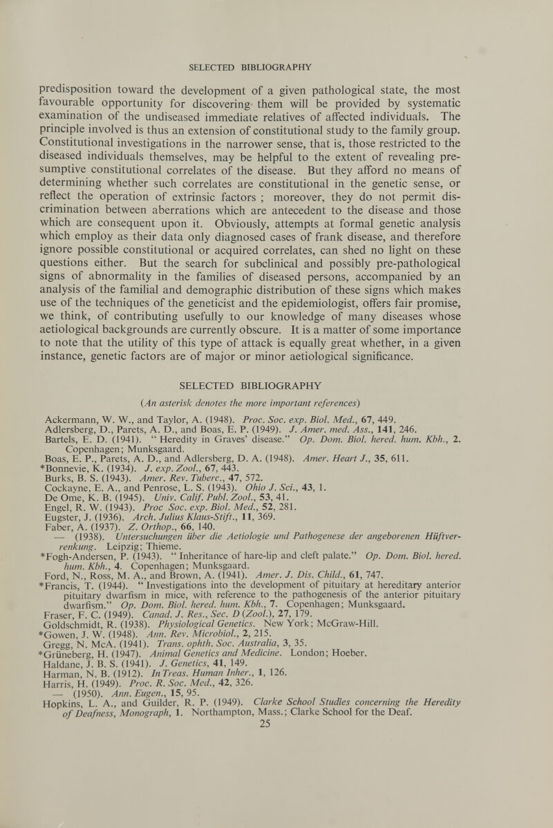 SELECTED BIBLIOGRAPHY predisposition toward the development of a given pathological state, the most favourable opportunity for discovering them will be provided by systematic examination of the undiseased immediate relatives of affected individuals. The principle involved is thus an extension of constitutional study to the family group. Constitutional investigations in the narrower sense, that is, those restricted to the diseased individuals themselves, may be helpful to the extent of revealing pre¬ sumptive constitutional correlates of the disease. But they afford no means of determining whether such correlates are constitutional in the genetic sense, or reflect the operation of extrinsic factors ; moreover, they do not permit dis¬ crimination between aberrations which are antecedent to the disease and those which are consequent upon it. Obviously, attempts at formal genetic analysis which employ as their data only diagnosed cases of frank disease, and therefore ignore possible constitutional or acquired correlates, can shed no light on these questions either. But the search for subclinical and possibly pre-pathological signs of abnormality in the families of diseased persons, accompanied by an analysis of the familial and demographic distribution of these signs which makes use of the techniques of the geneticist and the epidemiologist, offers fair promise, we think, of contributing usefully to our knowledge of many diseases whose aetiological backgrounds are currently obscure. It is a matter of some importance to note that the utility of this type of attack is equally great whether, in a given instance, genetic factors are of major or minor aetiological significance. SELECTED BIBLIOGRAPHY {An asterisk denotes the more important references) Ackermann, W. W., and Taylor, A. (1948). Proc. Soc. exp. Biol. Med., 67, 449. Adlersberg, D., Parets, A. D., and Boas, E. P. (1949). J. Amer. med. Ass., 141, 246. Bartels, E. D. (1941).  Heredity in Graves' disease. Op. Dom. Biol, hered. hum. Kbh., 2. Copenhagen; Munksgaard. Boas, E. P., Parets, A. D., and Adlersberg, D. A. (1948). Amer. Heart J., 35, 611. *Bonnevie, K. (1934). J. exp. Zool., 67, 443. Burks, B. S. (1943). Amer. Rev. Tuberc., 47, 572. Cockayne, E. A., and Penrose, L. S. (1943). Ohio J. Sci., 43, 1. De Orne, К. В. (1945). í/niv. Calif. Pubi. Zool., 53, 41. Engel, R. W. (1943). Proc Soc. exp. Biol. Med., 52, 281. Eugster, J. (1936). Arch. Julius Klaus-Stift., 11, 369. Faber, A. (1937). Z. Orthop., 66, 140. ■— (1938). Untersuchungen über die Aetiologie und Pathogenese der angeborenen Hüftver¬ renkung. Leipzig; Thieme. *Fogh-Andersen, P. (1943).  Inheritance of hare-hp and cleft palate. Op. Dom. Biol, hered. hum. Kbh., 4. Copenhagen; Munksgaard. Ford, N., Ross, M. A., and Brown, A. (1941). Amer. J. Dis. Child., 61, 747. *Francis, T. (1944). Investigations into the development of pituitary at hereditary anterior pituitary dwarfism in mice, with reference to the pathogenesis of the anterior pituitary dwarfism. Op. Dom. Biol, hered. hum. Kbh., 7. Copenliagen; Munksgaard. Fraser, F. С. (1949). Cañad. J. Res., Sec. D {Zool.), 27, 179. Goldschmidt, R. (1938). Physiological Genetics. New York; McGraw-Hill. *Gowen, .T. W. (1948). Ann. Rev. Microbiol., 2, 215. Gregg, N. McA. (1941). Trans, ophth. Soc. Australia, 3, 35. *Grüneberg, H. (1947). Animal Genetics and Medicine. London; Hoeber. Haldane, J. B. S. (1941). J. Genetics, 41, 149. Harman, N. B. (1912). InTreas. Human Inher., 1, 126. Harris, H. (1949). Proc. R. Soc. Med., 42, 326. — (1950). Ann. Eugen., 15, 95. Hopkins, L. A., and Guilder, R. P. (1949). Clarke School Studies concerning the Heredity of Deafness, Monograph, 1. Northampton, Mass.; Clarke School for the Deaf. 25