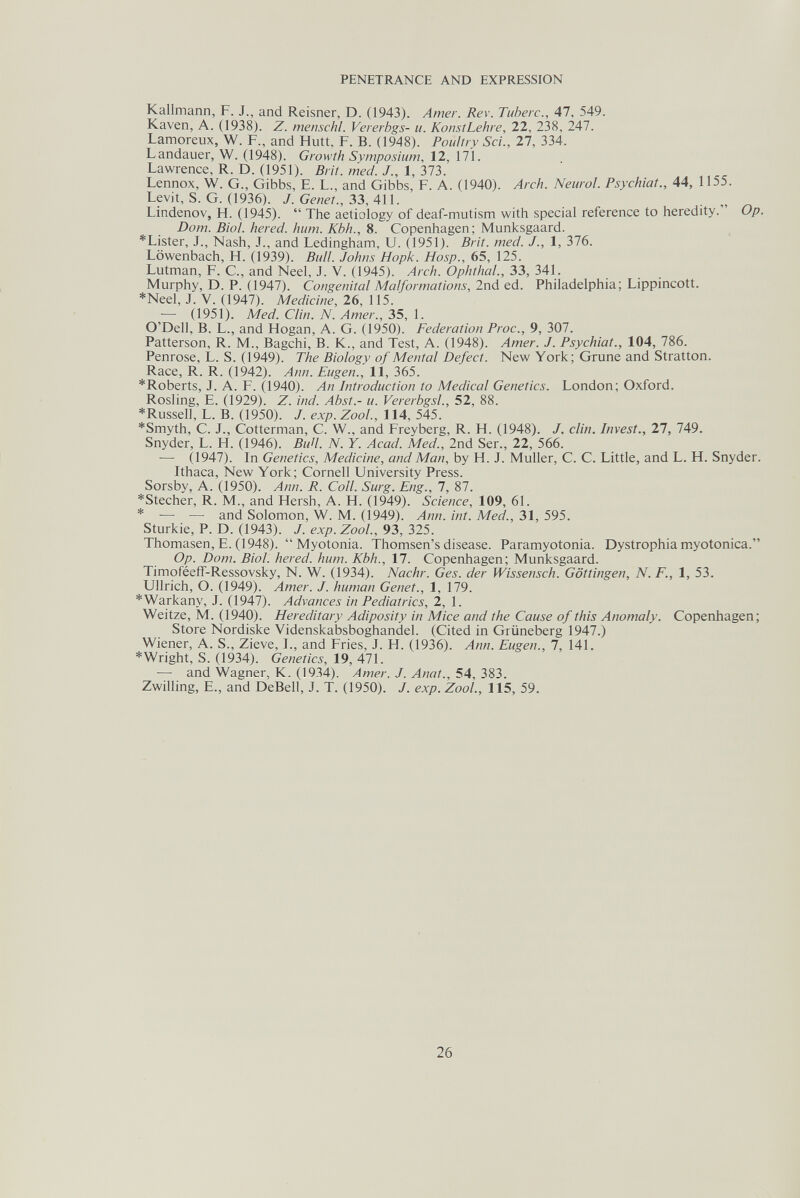 PENETRANCE AND EXPRESSION Kallmann, F. J., and Reisner, D. (1943). Amer. Rev. Tuberc., 47, 549. Kaven, A. (1938). Z. menschl. Vererbgs- u. KonstLehre, 22, 238, 247. Lamoreux, W. F., and Hütt. F. В. (1948). Poultry Sci., 27, 334. Landauer, W. (1948). Growth Symposium, 12, 171. Lawrence, R. D. (1951). Brit. med. 1.,\,Ъ1Ъ. Lennox, W. G., Gibbs, E. L., and Gibbs, F. A. (1940). Arch. Neurol. Psychiat., 44, 1155. Levit, S. G. (1936). J. Genet., 33, 411. . „ „ Lindenov, H. (1945).  The aetiology of deaf-mutism with special reference to heredity. Op. Dom. Biol, hered. hum. Kbh., 8. Copenhagen; Munksgaard. *Lister, J., Nash, J., and Ledingham, u. (1951). Brit. med. J., 1, 376. Löwenbach, H. (1939). Bull. Johns Hopk. Hosp., 65, 125. Lutman, F. C., and Neel, J. V. (1945). Arch. Ophthal., 33, 341. Murphy, D. P. (1947). Congenital Malformations, 2nd ed. Philadelphia; Lippincott. *Neel, J. V. (1947). Medicine, 26, 115. — (1951). Med. Clin. N. Amer., 35, 1. O'Dell, B. L., and Hogan, A. G. (1950). Federation Proc., 9, 307. Patterson, R. M., Bagchi, B. K., and Test, A. (1948). Amer. J. Psychiat., 104, 786. Penrose, L. S. (1949). The Biology of Mental Defect. New York; Grune and Stratton. Race, R. R. (1942). Ann. Eugen., 11, 365. *Roberts, J. A. F. (1940). An Introduction to Medical Genetics. London; Oxford. Rosling, E. (1929). Z. ind. Abst.- u. Vererbgsl., 52, 88. *Russel], L. B. (1950). /. exp. ZooL, 114, 545. *Smyth, C. J., Cotterman, C. W., and Freyberg, R. H. (1948). J. din. Invest., 27, 749. Snyder, L. H. (1946). BuH. N. Y. Acad. Med., 2nd Ser., 22, 566. ■— (1947). In Genetics, Medicine, and Man, by H. J. Muller, C. C. Little, and L. H. Snyder. Ithaca, New York; Cornell University Press. Sorsby, A. (1950). Ann. R. Coll. Surg. Eng., 7, 87. *Stecher, R. M., and Hersh, A. H. (1949). Science, 109, 61. * — — and Solomon, W. M. (1949). Ann. int. Med., 31, 595. Sturkie, P. D. (1943). J. exp. ZooL, 93, 325. Thomasen, E. (1948).  Myotonia. Thomsen's disease. Paramyotonia. Dystrophia myotonica. Op. Dom. Biol, hered. hum. Kbh., 17. Copenhagen; Munksgaard. Timoféeíf-Ressovsky, N. W. (1934). Nachr. Ges. der Wissensch. Göttingen, N. F., 1, 53. Ullrich, O. (1949). Amer. J. human Genet., 1, 179. *Warkany, J. (1947). Advances in Pediatrics, 2, 1. Weitze, M. (1940). Hereditary Adiposity in Mice and the Cause of this Anomaly. Copenhagen; Store Nordiske Videnskabsboghandel. (Cited in Grüneberg 1947.) Wiener, A. S., Zieve, I., and Fries, J. H. (1936). Ann. Eugen., 7, 141. * Wright, S. (1934). Genetics, 19, 471. — and Wagner, K. (1934). Amer. J. Anat., 54, 383. Zwilling, е., and DeBeil, J. T. (1950). J. exp. ZooL, 115, 59. 26