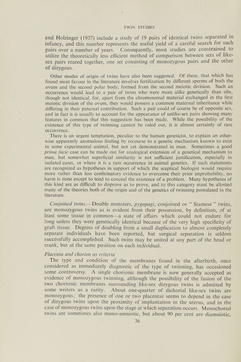 TWIN STUDIES and Holzinger (1937) include a study of 19 pairs of identical twins separated in infancy, and this number represents the useful yield of a careful search for such pairs over a number of years. Consequently, most studies are constrained to utilize the theoretically less efficient method of comparison between sets of like- sex pairs reared together, one set consisting of monozygous pairs and the other of dizygous. Other modes of origin of twins have also been suggested. Of these, that which has found most favour in the literature involves fertilization by different sperms of both the ovum and the second polar body, formed from the second meiotic division. Such an occurrence would lead to a pair of twins who were more alike genetically than sibs, though not identical, for, apart from the chromosomal material exchanged in the first meiotic division of the ovum, they would possess a common maternal inheritance while differing in their paternal contribution. Such a pair could of course be of opposite sex, and in fact it is usually to account for the appearance of unlike-sex pairs showing many features in common that this suggestion has been made. While the possibility of the existence of this type of twinning cannot be ruled out, it is almost certainly of rare occurrence. There is an urgent temptation, peculiar to the human geneticist, to explain an other¬ wise apparently anomalous finding by recourse to a genetic mechanism known to exist in some experimental animal, but not yet demonstrated in man. Sometimes a good prima facie case can be made out for analogical extension of a genetical mechanism to man, but somewhat superficial similarity is not sufficient justification, especially in isolated cases, or where it is a rare occurrence in animal genetics. If such statements are recognized as hypotheses in support of which the sceptical biologist would require more rather than less confirmatory evidence to overcome their prior improbability, no harm is done except to tend to conceal the existence of a problem. Many hypotheses of this kind are as difficult to disprove as to prove, and to this category must be allotted many of the theories both of the origin and of the genetics of twinning postulated in the literature. Conjoined twins.—Double monsters, pygopagi, conjoined or  Siamese  twins, are monozygous twins as is evident from their possession, by definition, of at least some tissue in common—a state of affairs which could not endure for long unless they were genetically identical because of the very high specificity of graft tissue. Degrees of doubhng from a small duplication to almost completely separate individuals have been reported, but surgical separation is seldom successfully accomplished. Such twins may be united at any part of the head or trunk, but at the same position on each individual. Placenta and chorion as criteria The type and condition of the membranes found in the afterbirth, once considered as immediately diagnostic of the type of twinning, has occasioned some controversy. A single chorionic membrane is now generally accepted as evidence of monozygous twinning, although the possibility of the fusion of the two chorionic membranes surrounding like-sex dizygous twins is admitted by some writers as a rarity. About one-quarter of dichorial like-sex twins are monozygous; the presence of one or two placentae seems to depend in the case of dizygous twins upon the proximity of implantation in the uterus, and in the case of monozygous twins upon the stage at which separation occurs. Monochorial twins are sometimes also mono-amniotic, but about 90 per cent are diamniotic, 36